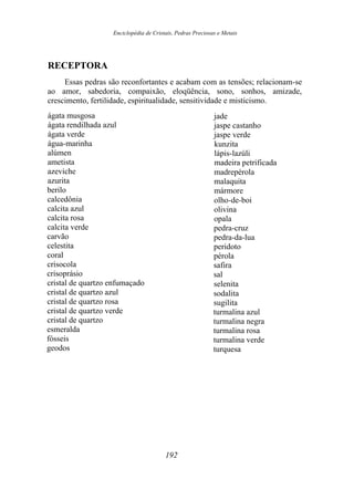 Enciclopédia de Cristais, Pedras Preciosas e Metais
RECEPTORA
Essas pedras são reconfortantes e acabam com as tensões; relacionam-se
ao amor, sabedoria, compaixão, eloqüência, sono, sonhos, amizade,
crescimento, fertilidade, espiritualidade, sensitividade e misticismo.
ágata musgosa
ágata rendilhada azul
ágata verde
água-marinha
alúmen
ametista
azeviche
azurita
berilo
calcedônia
calcita azul
calcita rosa
calcita verde
carvão
celestita
coral
crisocola
crisoprásio
cristal de quartzo enfumaçado
cristal de quartzo azul
cristal de quartzo rosa
cristal de quartzo verde
cristal de quartzo
esmeralda
fósseis
geodos
jade
jaspe castanho
jaspe verde
kunzita
lápis-lazúli
madeira petrificada
madrepérola
malaquita
mármore
olho-de-boi
olivina
opala
pedra-cruz
pedra-da-lua
peridoto
pérola
safira
sal
selenita
sodalita
sugilita
turmalina azul
turmalina negra
turmalina rosa
turmalina verde
turquesa
192
 