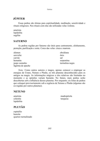 Tabelas
JÚPITER
Essas pedras são ótimas para espiritualidade, meditação, sensitividade e
rituais religiosos. Nos rituais com elas são utilizadas velas violetas.
ametista
lepidolita
sugilita
SATURNO
As pedras regidas por Saturno são úteis para centramento, alinhamento,
proteção, purificação e sorte. Cores das velas: cinza e marrom.
alúmen obsidiana
azeviche ônix
carvão sal
hematita serpentina
jaspe castanho turmalina negra
lágrima de apache
Nota: Como outros autores e magos, apenas comecei a empregar as
energias de Urano, Netuno e Plutão, os três planetas desconhecidos para os
antigos na magia. As informações mágicas a eles relativas são limitadas no
momento e as opiniões variam bastante. No futuro, mais pedras serão
descobertas sob a influência desses planetas. Por enquanto, eis listas de pedras
que coloquei provisoriamente sob a regência de Netuno e Plutão (algumas são
co-regidas por outros planetas).
NETUNO
ametista madrepérola
celestita turquesa
lepidolita
PLUTÃO
espinélio
kunzita
quartzo turmalinado
195
 