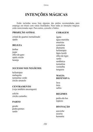 Tabelas
INTENÇÕES MÁGICAS
Estão incluídas nessa lista algumas das pedras recomendadas para
emprego em rituais com várias finalidades. Nem todas as intenções mágicas
estão mencionadas aqui. Para outras, consulte o Índice.
PROJEÇÃO ASTRAL
cristal de quartzo turmalinado
opala
BELEZA
âmbar
jaspe
olho-de-gato
opala zircão
laranja
SUCESSO NOS NEGÓCIOS
heliotrópio
malaquita
turmalina verde
zircão amarelo
CENTRAMENTO
(veja também ancoragem)
calcita
zircão castanho
PARTO
geodo
pedra-pomes
sardo
CORAGEM
ágata
água-marinha
ametista
cornalina
diamante
heliotrópio
lápis-lazúli
olho-de-tigre
sardo
sardônica
turmalina
vermelha
turquesa
MAGIA
DEFENSIVA
lava
ônix
safira
REGIMES
pedra-da-lua
topázio
DIVINAÇÃO
azeviche
azurita
hematita
199
 