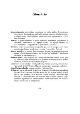 Glossário
Acatassolamento: propriedade encontrada em várias pedras de mostrarem
movimento, iluminação ou opalescência em seu interior. O olho-de-tigre,
o olho-de-gato, a pedra-da-lua, a pedra-do-sol e muitas outras exibem
esse fenômeno.
Akasha: o quinto elemento, o poder espiritual onipresente que permeia o
universo. Relaciona-se ao espaço sideral, ao espaço interno, ao
não-manifesto e à força da vida. Veja também Elementos.
Amuleto: objeto magicamente energizado que desvia energias; um objeto
protetor, geralmente levado com a pessoa. Veja também Talismã.
Ataque psíquico: o suposto direcionamento de energia negativa para outra
pessoa a fim de causar-lhe dano; um "feitiço" ou "maldição". Atualmente
são raros, se não inexistentes.
Bolsa do poder: fonte de poder do Xamã (veja também), feita de tecido, pele
de animal ou outro material onde se guardam cristais de quartzo, pedras,
tímpanos, matracas e outros objetos mágicos.
Cabochão: pedra cortada e polida, redonda, oval ou quadrada, com um lado
"em estado bruto". Os cabochões são muitas vezes usados em joalheria.
Consciência profunda: a mente sensitiva {veja também).
Divinação: a arte mágica de descobrir o desconhecido pela interpretação de
padrões aleatórios ou de símbolos no interior das nuvens, bolas de cristal,
pedras com reflexos, cartas do Tarô, chamas, pêndulo (veja também) e
fumaça. A divinação entra em contato com a mente sensitiva {veja
também) enganando ou adormecendo a mente consciente por meio de
rituais, observação ou manipulação
209
 