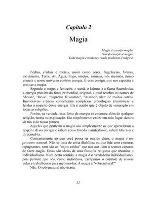 Capítulo 2
Magia
Magia é transformação.
Transformação é magia.
Toda magia é mudança; toda mudança é mágica.
Pedras, cristais e metais, assim como cores, fragrâncias, formas,
movimento, Terra, Ar, Água, Fogo, insetos, animais, nós mesmos, nosso
planeta e nosso universo contêm energia. É essa energia que nos capacita a
praticar a magia.
Segundo o mago, a feiticeira, o xamã, o kahuna e a Suma Sacerdotisa,
a energia provém da fonte primordial, original, a qual recebeu os nomes de
"deusa", "Deus", "Suprema Divindade", "destino", além de muitos outros.
Inumeráveis crenças conceberam complexas cronologias ritualísticas e
lendas a respeito dessa energia. Ela é aquilo que é objeto de veneração em
todas as religiões.
Porém, na verdade, essa fonte de energia se encontra além de qualquer
religião, teoria ou explicação. Ela simplesmente existe em todo lugar, dentro
de nós e de nosso planeta.
Aqueles que praticam a magia são simplesmente os que aprenderam a
respeito dessa energia e sabem como fazê-la manifestar-se, sabem liberá-la e
direcioná-la.
Contrariamente ao que você possa ter ouvido dizer, a magia é um
processo natural. Não se trata de coisa diabólica ou que lida com criaturas
repugnantes, nem são os "anjos caídos" que nos auxiliam a sermos capazes
de fazer magia. Essas são idéias de uma filosofia religiosa que abomina o
individualismo. Num certo sentido, a magia é o verdadeiro individualismo,
pois permite que nós, como indivíduos, exerçamos o controle de nossas
vidas e trabalhemos para melhorá-las. A magia é "sobrenatural?"
Não. O sobrenatural não existe.
21
 