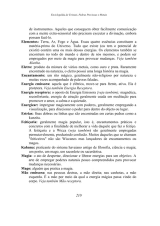 Enciclopédia de Cristais, Pedras Preciosas e Metais
de instrumentos. Aqueles que conseguem obter facilmente comunicação
com a mente extra-sensorial não precisam executar a divinação, embora
possam fazê-lo.
Elementos: Terra, Ar, Fogo e Água. Essas quatro essências constituem a
matéria-prima do Universo. Tudo que existe (ou tem o potencial de
existir) contém uma ou mais dessas energias. Os elementos também se
encontram no todo do mundo e dentro de nós mesmos, e podem ser
empregados por meio da magia para provocar mudanças. Veja também
Akasha.
Eletro: produto da mistura de vários metais, como ouro e prata. Raramente
encontrado na natureza, o eletro possui uma longa história na magia.
Encantamento: um rito mágico, geralmente não-religioso por natureza e
muitas vezes acompanhado de palavras faladas.
Energia emissora: aquela que é elétrica, move-se para frente, ativa. Ela é
protetora. Veja também Energia Receptora.
Energia receptora: o oposto de Energia Emissora {veja também); magnética,
reconfortante, energia de atração geralmente usada em meditação para
promover o amor, a calma e a quietude.
Energizar: impregnar magicamente com poderes, geralmente empregando a
visualização, para direcionar o poder para dentro do objeto ou lugar.
Estrias: finas dobras ou linhas que são encontradas em certas pedras como a
kunzita.
Feitiçaria: geralmente magia popular, isto é, encantamentos práticos e
concretos com a finalidade de melhorar a vida daquele que faz o feitiço.
A feitiçaria e a Wicca (veja também) são geralmente empregadas
permutavelmente, produzindo confusão. Muitos daqueles que se chamam
"feiticeiros" não são Wiccanos mas lançadores de encantamentos ou
magos.
Kahuna: praticante do sistema havaiano antigo de filosofia, ciência e magia;
um perito, um mago, um sacerdote ou sacerdotisa.
Magia: o ato de despertar, direcionar e liberar energias para um objetivo. A
arte de empregar poderes naturais pouco compreendidos para provocar
mudanças necessárias.
Mago: alguém que pratica a magia.
Mão emissora: nas pessoas destras, a mão direita; nas canhotas, a mão
esquerda. É a mão por meio da qual a energia mágica passa vindo do
corpo. Veja também Mão receptora.
210
 