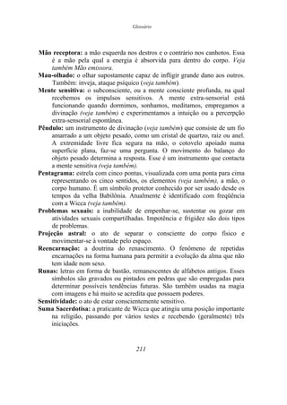 Glossário
Mão receptora: a mão esquerda nos destros e o contrário nos canhotos. Essa
é a mão pela qual a energia é absorvida para dentro do corpo. Veja
também Mão emissora.
Mau-olhado: o olhar supostamente capaz de infligir grande dano aos outros.
Também: inveja, ataque psíquico (veja também).
Mente sensitiva: o subconsciente, ou a mente consciente profunda, na qual
recebemos os impulsos sensitivos. A mente extra-sensorial está
funcionando quando dormimos, sonhamos, meditamos, empregamos a
divinação (veja também) e experimentamos a intuição ou a percerpção
extra-sensorial espontânea.
Pêndulo: um instrumento de divinação (veja também) que consiste de um fio
amarrado a um objeto pesado, como um cristal de quartzo, raiz ou anel.
A extremidade livre fica segura na mão, o cotovelo apoiado numa
superfície plana, faz-se uma pergunta. O movimento do balanço do
objeto pesado determina a resposta. Esse é um instrumento que contacta
a mente sensitiva (veja também).
Pentagrama: estrela com cinco pontas, visualizada com uma ponta para cima
representando os cinco sentidos, os elementos (veja também), a mão, o
corpo humano. É um símbolo protetor conhecido por ser usado desde os
tempos da velha Babilônia. Atualmente é identificado com freqüência
com a Wicca (veja também).
Problemas sexuais: a inabilidade de empenhar-se, sustentar ou gozar em
atividades sexuais compartilhadas. Impotência e frigidez são dois tipos
de problemas.
Projeção astral: o ato de separar o consciente do corpo físico e
movimentar-se à vontade pelo espaço.
Reencarnação: a doutrina do renascimento. O fenômeno de repetidas
encarnações na forma humana para permitir a evolução da alma que não
tem idade nem sexo.
Runas: letras em forma de bastão, remanescentes de alfabetos antigos. Esses
símbolos são gravados ou pintados em pedras que são empregadas para
determinar possíveis tendências futuras. São também usadas na magia
com imagens e há muito se acredita que possuem poderes.
Sensitividade: o ato de estar conscientemente sensitivo.
Suma Sacerdotisa: a praticante de Wicca que atingiu uma posição importante
na religião, passando por vários testes e recebendo (geralmente) três
iniciações.
211
 