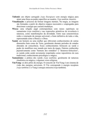 Enciclopédia de Cristais, Pedras Preciosas e Metais
Talismã: um objeto carregado {veja Energizar) com energia mágica para
atrair uma força ou poder específico ao usuário. Veja também Amuleto.
Visualização: o processo de formar imagens mentais. Na magia, as imagens
são formadas a partir do objetivo mágico necessário e empregadas para
direcionar a energia que causará mudanças.
Wicca: uma religião pagã contemporânea com raízes espirituais no
xamanismo (veja também) e nas expressões primitivas de reverência à
natureza, como manifestações da divindade. Entre suas características
estão a veneração da energia universal, a fonte definitiva de toda a vida,
representada como a Deusa e o Deus.
Xamã: um homem ou uma mulher que obtiveram conhecimentos de outras
dimensões bem como da Terra, geralmente durante períodos de estados
alterados de consciência. Esses conhecimentos fornecem ao xamã o
poder de modificar esse mundo por meio da magia. Outrora conhecidos
pejorativamente como "homens dos remédios" e "doutores-feiticeiros",
os xamãs estão sendo novamente respeitados como repositórios de cura
tradicional, conhecimento psicológico e mágico.
Xamanismo: a prática dos xamãs {veja também), geralmente de natureza
ritualística ou mágica, e algumas vezes religiosa.
Yin/Yang: os dois pólos da energia. O conceito de Yin/Yang é um sistema de
visão das energias universais. O Yin corresponde à energia receptora
{veja também) e o Yang à energia emissora (veja também).
212
 