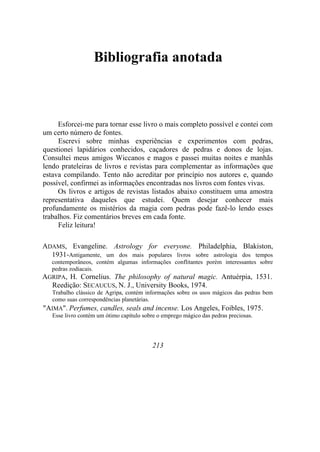 Bibliografia anotada
Esforcei-me para tornar esse livro o mais completo possível e contei com
um certo número de fontes.
Escrevi sobre minhas experiências e experimentos com pedras,
questionei lapidários conhecidos, caçadores de pedras e donos de lojas.
Consultei meus amigos Wiccanos e magos e passei muitas noites e manhãs
lendo prateleiras de livros e revistas para complementar as informações que
estava compilando. Tento não acreditar por princípio nos autores e, quando
possível, confirmei as informações encontradas nos livros com fontes vivas.
Os livros e artigos de revistas listados abaixo constituem uma amostra
representativa daqueles que estudei. Quem desejar conhecer mais
profundamente os mistérios da magia com pedras pode fazê-lo lendo esses
trabalhos. Fiz comentários breves em cada fonte.
Feliz leitura!
ADAMS, Evangeline. Astrology for everyone. Philadelphia, Blakiston,
1931-Antigamente, um dos mais populares livros sobre astrologia dos tempos
contemporâneos, contém algumas informações conflitantes porém interessantes sobre
pedras zodiacais.
AGRIPA, H. Cornelius. The philosophy of natural magic. Antuérpia, 1531.
Reedição: SECAUCUS, N. J., University Books, 1974.
Trabalho clássico de Agripa, contém informações sobre os usos mágicos das pedras bem
como suas correspondências planetárias.
"AIMA". Perfumes, candles, seals and incense. Los Angeles, Foibles, 1975.
Esse livro contém um ótimo capítulo sobre o emprego mágico das pedras preciosas.
213
 