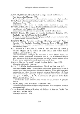 Enciclopédia de Cristais, Pedras Preciosas e Metais
ALDERMAN, Clifford Lindsey. Symbols of magia amulets and talismans.
New York, Julian Messner, 1977.
Possui informações interessantes recolhidas de fontes normais com relação a pedras.
BANIS, Victor. Charms, spells and curses for the millions. Los Angeles,
Sherbourne Press, 1970.
Conhecimentos sobre pedras de variadas fontes encontram-se nesse livro.
BANNERMAN-PHILLIPS, E. Ivy A. Amulets and birthstones: their astrological
significance. Los Angeles, Llewelley, 1950.
Uma coleção completa de magia com gemas e saber coletado de todas as épocas.
BARRETT, Francis. The magus, or celestial intelligence. Londres, 1801.
Reedição: New York, University Books, 1967.
Barrett repete muitas das informações de Agrippa com relação a pedras, mas também inclui
as que relacionam as pedras aos elementos.
BECKWITH, Martha. Hawaiian mythology. Honolulu, University Press of
Hawaii, 1940. Reedição: Honolulu, University Press of Hawaii, 1979.
Informações concernentes aos empregos místicos e simbolismo das pedras no Havaí. Um
estudo bastante completo.
BEST, Michael R. e BRIGHTMAN, Frank H., eds. The book of secrets of
Albertus Magnus of the virtues of herbs, stones and certain beasts.
Londres, University Press, 1973.
Uma tradução literária e inteligível dos manuscritos do pseudo Albertus Magnus, cuja
primeira coletânea foi publicada em inglês em torno de 1550. As informações mágicas
sobre pedras nesse livro são um tanto estranhas, mas pode-se encontrar algumas úteis, e
devemos lembrar que a obra tem mais de quatrocentos anos de idade.
BOWNESS, Charles. The witch's gospel. Londres, Robert Hale, 1979.
Informações mágicas sobre o azeviche.
BUDGE, E. A. Wallis. Amulets and talismans. New Hyde Park, New York,
University Books, 1968. Talvez o trabalho clássico sobre objetos mágicos, o livro de
Budge teve um impacto profundo em autores contemporâneos. É uma boa pesquisa sobre
magia antiga com pedras. Essa obra, juntamente com a de Kunz e, talvez, a de Fernie,
contém tanta informação sobre magia das pedras quanto a maioria dos livros aqui citados
todos juntos. CIRLOT, J. E. A. A dictionary of symbols. New York,
Philosophical Library, 1962.
O simbolismo dos fósseis, meteoritos, ferro, ouro etc. está aqui, com dicas de aplicações
mágicas.
CLIFFORD, Terry. Cures. New York, MacMillan, 1980.
Esse apanhado alegre da medicina popular antiga e moderna inclui umas poucas referências
a gemas e a cristais.
COFFIN, Tristam P. e COHEN, Henning, eds. Folklore in America. Garden City,
New York, Anchor, 1970.
Informações sobre ferro e anéis.
214
 