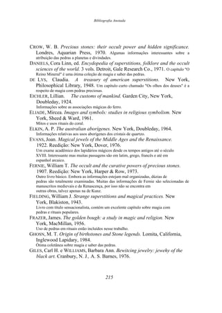 Bibliografia Anotada
CROW, W. B. Precious stones: their occult power and hidden significance.
Londres, Aquarian Press, 1970. Algumas informações interessantes sobre a
atribuição das pedras a planetas e divindades.
DANIELS, Cora Linn, ed. Encydopedia of superstitions, folklore and the occult
sciences of the world. 3 vols. Detroit, Gale Research Co., 1971. O capítulo "O
Reino Mineral" é uma ótima coleção de magia e saber das pedras.
DE LYS, Claudia. A treasury of american superstitions. New York,
Philosophical Library, 1948. Um capítulo curto chamado "Os olhos dos deuses" é a
respeito de magia com pedras preciosas.
EICHLER, Lillian. The customs of mankind. Garden City, New York,
Doubleday, 1924.
Informações sobre as associações mágicas do ferro.
ELIADE, Mircea. Images and symbols: studies in religious symbolism. New
York, Sheed & Ward, 1961.
Mitos e usos rituais do coral.
ELKIN, A. P. The australian aborígenes. New York, Doubleday, 1964.
Informações relativas aos usos aborígenes dos cristais de quartzo.
EVANS, Joan. Magical jewels of the Middle Ages and the Renaissance.
1922. Reedição: New York, Dover, 1976.
Um exame acadêmico dos lapidários mágicos desde os tempos antigos até o século
XVIII. Interessante mas muitas passagens são em latim, grego, francês e até em
espanhol arcaico.
FERNIE, William T. The occult and the curative powers of precious stones.
1907. Reedição: New York, Harper & Row, 1973.
Outro livro básico. Embora as informações estejam mal organizadas, dúzias de
pedras são totalmente examinadas. Muitas das informações de Fernie são selecionadas de
manuscritos medievais e da Renascença, por isso não se encontra em
outras obras, talvez apenas na de Kunz.
FIELDING, William J. Strange superstitions and magical practices. New
York, Blakiston, 1943.
Livro com título sensacionalista, contém um excelente capítulo sobre magia com
pedras e rituais populares.
FRAZER, James. The golden bough: a study in magic and religion. New
York, MacMillan, 1956.
Uso de pedras em rituais estão incluídos nesse trabalho.
GHOSN, M. T. Origin of birthstones and Stone legends. Lomita, California,
Inglewood Lapidary, 1984.
Ótima coletânea sobre magia e saber das pedras.
GILES, Carl H. e WILLIAMS, Barbara Ann. Bewitcing jewelry: jewehy of the
black art. Cranbury, N. J., A. S. Barnes, 1976.
215
 