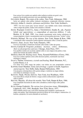 Enciclopédia de Cristais, Pedras Preciosas e Metais
Esse curioso livro contém um capítulo sobre joalheria ocultista em geral e uma
pequena lista de pedras preciosas com suas qualidades mágicas.
GLEADOW, Rupert. The origin of the zodiac. New York, Atheneum, 1968.
Inclui um capítulo sobre pedras zodiacais astrológicas, comparando diferentes sistemas.
GREGOR, Arthur S. Amulets, talismans and fetishes. New York, Scribner's,
1975. Um livro escrito para "jovens leitores", esse trabalho inclui muitas informações
sobre a magia das pedras, usadas como amuletos e talismãs.
HAND, Wayland; CASSETTA, Anna e THEIDERMAN, Sondra B., eds. Popular
beliefs and superstitions: a compendium of amercian folklore. 3 vols.
Boston, G. K. Hall, 1981. Essa coleção monumental inclui muitas referências às
crenças populares, rituais e encantamentos que envolvem pedras preciosas, "rochas" e jóias.
HARNER, Michael. The way of the shaman. New York, Harper & Row, 1980.
A introdução sobre xamanismo contém algumas informações sobre o cristal de quartzo.
HARVEY, Anne. Jewels. New York, Putnam's, 1981.
Um livro encantador e lindamente ilustrado sobre lendas e saber das gemas.
HAYES, Carolyn H. Pergemin: perfumes, incenses, colors, birthstones,
their occult properties and uses. Chicago, Aries Press, 1937.
Esse panfleto contém um excelente capítulo sobre os usos mágicos das pedras e trata
apenas brevemente das pedras zodiacais.
HODGES, Doris M. Healing stones. Perry, Pyramid Publishers of Iowa, 1961.
Esse livro contém capítulos curtos sobre dezesseis pedras, examinando suas bases
mitológica e mágica.
ISAACS, Thelma. Gemstones, crystals and healing. Black Mountain, N.C.,
Lorien House, n. d.
Um ótimo livro sobre magia das pedras, com ênfase em suas propriedades curativas.
KAPOOR, Gouri Shamker. Gems and astrology: a guide to health, happiness
and prosperity. New Delhi, Ìndia, Ranjan Publications, 1985.
Uma pesquisa contemporânea sobre gemas antigas e modernas na magia indiana,
com ênfase na astrologia e na cura.
KENYON, Theda. Witches Still live. New York, Ives Washburn, 1929-
Essa maravilhosa coleção de folclore e magia contém conhecimentos superficiais
sobre as pedras.
KRYTHE, Maymie. All about the months. New York, Harper & Row, 1966.
Esse compêndio fascinante de saber sobre calendários contém artigos sobre pedras
zodiacais.
KUNZ, George Frederick. The curious lore of precious stones. Philadelphia,
Lippincott, 1913, 1941. Reedição: New York, Dover, 1977.
Outro trabalho clássico que é uma fonte elementar para estudantes e praticantes de
magia com pedras. Suas informações provêm de dúzias de livros antigos e manuscritos. (A
kunzita, a propósito, foi assim chamada em sua honra.)
216
 