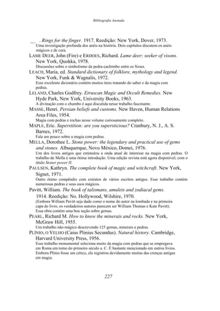 Bibliografia Anotada
__ . Rings for the finger. 1917. Reedição: New York, Dover, 1973.
Uma investigação profunda dos anéis na história. Dois capítulos discutem os anéis
mágicos e de cura.
LAME DEER, John (Fire) e ERDOES, Richard. Lame deer; seeker of visons.
New York, Quokka, 1978.
Discussões sobre o simbolismo da pedra-cachimbo entre os Sioux.
LEACH, Maria, ed. Standard dictionary of folklore, mythology and legend.
New York, Funk & Wagnalis, 1972.
Esse excelente dicionário contém muitos itens tratando do saber e da magia com
pedras.
LELAND, Charles Godfrey. Etruscan Magic and Occult Remedies. New
Hyde Park, New York, University Books, 1963.
A divinação com o chumbo é aqui discutida nesse trabalho fascinante.
MASSE, Henri. Persian beliefs and customs. New Haven, Human Relations
Area Files, 1954.
Magia com pedras e rochas nesse volume curiosamente completo.
MAPLE, Eric. Superstition: are you supersticious? Cranbury, N. J., A. S.
Barnes, 1972.
Fala um pouco sobre a magia com pedras.
MELLA, Dorothee L. Stone power: the legendary and practical use of gems
and stones. Albuquerque, Novo México, Domei, 1976.
Um dos livros antigos que estimulou a onda atual de interesse na magia com pedras. O
trabalho de Mella é uma ótima introdução. Uma edição revista está agora disponível, com o
título Stoner power II.
PAULSEN, Kathryn. The complete book of magic and witchcraft. New York,
Signet, 1971.
Outro ótimo compêndio com extratos de vários escritos antigos. Esse trabalho contém
numerosas pedras e seus usos mágicos.
Pavitt, William. The book of talismans, amulets and zodiacal gems.
1914. Reedição: No. Hollywood, Wilshire, 1970.
(Embora William Pavitt seja dado como o nome do autor na lombada e na primeira
capa do livro, os verdadeiros autores parecem ser William Thomas e Kate Pavitt).
Essa obra contém uma boa seção sobre gemas.
PEARL, Richard M. How to know the minerais and rocks. New York,
McGraw Hill, 1955.
Um trabalho não-mágico descrevendo 125 gemas, minerais e pedras.
PLÍNIO, O VELHO (Caius Plinius Secundus). Natural history. Cambridge,
Harvard University Press, 1956.
Esse trabalho monumental seleciona muito da magia com pedras que se empregava
em Roma em torno do primeiro século a. C. É bastante mencionado em outros livros.
Embora Plínio fosse um cético, ele registrou devidamente muitas das crenças antigas
em magia.
227
 