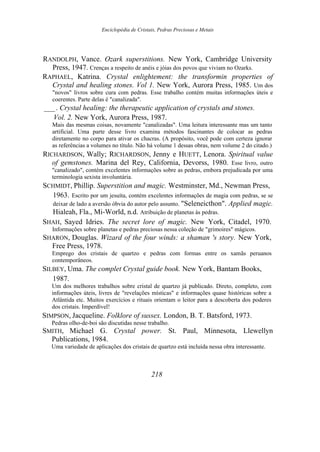 Enciclopédia de Cristais, Pedras Preciosas e Metais
RANDOLPH, Vance. Ozark superstitions. New York, Cambridge University
Press, 1947. Crenças a respeito de anéis e jóias dos povos que viviam no Ozarks.
RAPHAEL, Katrina. Crystal enlightement: the transformin properties of
Crystal and healing stones. Vol 1. New York, Aurora Press, 1985. Um dos
"novos" livros sobre cura com pedras. Esse trabalho contém muitas informações úteis e
coerentes. Parte delas é "canalizada".
___. Crystal healing: the therapeutic application of crystals and stones.
Vol. 2. New York, Aurora Press, 1987.
Mais das mesmas coisas, novamente "canalizadas". Uma leitura interessante mas um tanto
artificial. Uma parte desse livro examina métodos fascinantes de colocar as pedras
diretamente no corpo para ativar os chacras. (A propósito, você pode com certeza ignorar
as referências a volumes no título. Não há volume 1 dessas obras, nem volume 2 do citado.)
RICHARDSON, Wally; RICHARDSON, Jenny e HUETT, Lenora. Spiritual value
of gemstones. Marina del Rey, California, Devorss, 1980. Esse livro, outro
"canalizado", contém excelentes informações sobre as pedras, embora prejudicada por uma
terminologia sexista involuntária.
SCHMIDT, Phillip. Superstition and magic. Westminster, Md., Newman Press,
1963. Escrito por um jesuíta, contém excelentes informações de magia com pedras, se se
deixar de lado a aversão óbvia do autor pelo assunto. "Seleneicthon". Applied magic.
Hialeah, Fla., Mi-World, n.d. Atribuição de planetas às pedras.
SHAH, Sayed Idries. The secret lore of magic. New York, Citadel, 1970.
Informações sobre planetas e pedras preciosas nessa coleção de "grimoires" mágicos.
SHARON, Douglas. Wizard of the four winds: a shaman 's story. New York,
Free Press, 1978.
Emprego dos cristais de quartzo e pedras com formas entre os xamãs peruanos
contemporâneos.
SILBEY, Uma. The complet Crystal guide book. New York, Bantam Books,
1987.
Um dos melhores trabalhos sobre cristal de quartzo já publicado. Direto, completo, com
informações úteis, livres de "revelações místicas" e informações quase históricas sobre a
Atlântida etc. Muitos exercícios e rituais orientam o leitor para a descoberta dos poderes
dos cristais. Imperdível!
SIMPSON, Jacqueline. Folklore of sussex. London, B. T. Batsford, 1973.
Pedras olho-de-boi são discutidas nesse trabalho.
SMITH, Michael G. Crystal power. St. Paul, Minnesota, Llewellyn
Publications, 1984.
Uma variedade de aplicações dos cristais de quartzo está incluída nessa obra interessante.
218
 