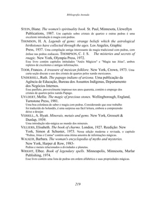 Bibliografia Anotada
STEIN, Diane. The women's spirituality book. St. Paul, Minnesota, Llewellyn
Publications, 1987. Um capítulo sobre cristais de quartzo e outras pedras é uma
excelente introdução à magia com pedras.
THOMSON, H. A. Legends of gems: strange beliefs which the astrological
birthstones have collected through the ages. Los Angeles, Graphic
Press, 1937. Uma compilação antiga interessante da magia tradicional com pedras, com
ênfase nas pedras zodiacais. THOMPSON, C. J. S. The misteries and secrets of
rnagic. New York, Olympia Press, 1972.
Esse livro contém capítulos intitulados "Anéis Mágicos" e "Magia nas Jóias", ambos
repletos de excelentes e antigas informações.
TOOR, Frances. A treasure of mexican folklore. New York, Crown, 1973. Uma
curta seção discute o uso dos cristais de quartzo pelos xamãs mexicanos.
UNDERHILL, Ruth. The papago indians of arizona. Uma publicação da
Agência de Educação, Bureau dos Assuntos Indígenas, Departamento
dos Negócios Internos.
Esse panfleto, provavelmente impresso nos anos quarenta, contém o emprego dos
cristais de quartzo pelos xamãs Papago.
UYLDERT, Mellie. The magic of precious stones. Wellingborough, England,
Turnstone Press, 1981.
Uma boa coletânea de saber e magia com pedras. Considerando que esse trabalho
foi traduzido do holandês, é uma surpresa sua fácil leitura, embora a compreensão
deixe a desejar.
VERRILL, A. Hyatt. Minerais, metais and gems. New York, Grossett &
Dunlap, 1939.
Uma introdução não-mágica ao mundo dos minerais.
VILLIERS, Elisabeth. The book of charms. London, 1927. Reedição: New
York, Simon & Schuster, 1973. Nessa edição moderna e revisada, o capítulo
"Pedras, Jóias e Contas" contém uma ótima amostra de informações mágicas.
WALKER, Barbara. The woman's encyclopedia of myths and mysteries.
New York, Harper & Row, 1983-
Pedras e metais relacionados a divindades e planetas.
WRIGHT, Elbee. Book of legendary spells. Minneapolis, Minnesota, Marlar
Publishing, 1974.
Esse livro contém uma lista de pedras em ordem alfabética e suas propriedades mágicas.
219
 