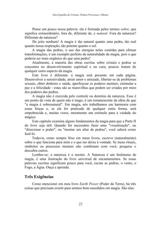 Enciclopédia de Cristais, Pedras Preciosas e Metais
Pense um pouco nessa palavra: ela é formada pelos termos sobre, que
significa extraordinário, fora de, diferente de, e natural. Fora da natureza?
Diferente da natureza?
De jeito nenhum! A magia é tão natural quanto uma pedra, tão real
quanto nossa respiração, tão potente quanto o sol.
A magia das pedras, o uso das energias nelas contidas para efetuar
transformações, é um exemplo perfeito da naturalidade da magia, pois o que
poderia ser mais orgânico do que uma pedra?
Atualmente, a maioria das obras escritas sobre cristais e pedras se
concentra no desenvolvimento espiritual e na cura; poucos tratam de
qualquer outro aspecto da magia.
Este livro é diferente: a magia está presente em cada página.
Desenvolver a sensitividade, atrair amor e amizade, libertar-se de problemas
sexuais, obter dinheiro e saúde, aperfeiçoar os poderes mentais, estimular a
paz e a felicidade - estas são as maravilhas que podem ser criadas por meio
dos poderes das pedras.
A magia não é exercida pelo controle ou domínio da natureza. Esse é
um ponto de vista de quem não é mago, é um remanescente da idéia de que
"a magia é sobrenatural". Em magia, nós trabalhamos em harmonia com
essas forças e, se ela for praticada de qualquer outra forma, será
empobrecida e, muitas vezes, meramente um estímulo para a vaidade do
mágico.
Este capítulo examina alguns fundamentos da magia para que a Parte II
do livro seja útil. Quando for necessário fazer uma "visualização", ou
"direcionar o poder", ou "montar um altar de pedras", você saberá como
fazê-lo.
Todavia, como sempre friso em meus livros, escrevo (naturalmente)
sobre o que funciona para mim e o que me deixa à vontade. Se meus rituais,
símbolos ou processos mentais não combinam com você, pesquise e
descubra outros.
Lembre-se: a natureza é o mestre. A Natureza é um fenômeno de
magia, é uma ilustração do livro universal de encantamentos. Se essas
palavras escritas significam pouco para você, escute as pedras, o vento, o
Fogo, a Água. Ouça e aprenda.
Três Exigências
Como mencionei em meu livro Earth Power (Poder da Terra), há três
coisas que precisam existir para sermos bem-sucedidos em magia. São elas:
22
 