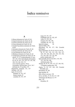 Índice remissivo
A
A Deusa (elemento do Tarô), 65, 66
A Espiral (elemento do Tarô), 65, 66
A Estrela (elemento do Tarô), 65, 67
A Força (elemento do Tarô), 65, 66
A Grande Sacerdotisa (elemento do Tarô),
65,66
A Iniciação (elemento do Tarô), 65, 66
A Justiça (elemento do Tarô), 65, 66
A Lua (elemento do Tarô), 65, 66
A Mudança (elemento do Tarô), 65, 66
A Temperança (elemento do Tarô), 65, 66
aborto, 33, 117 acatassolamento, 41 aço,
107, 165, 165-6 adivinhação (divinação),
83, 92, 93, 107, 118, 130, 133, 139, 140,
148, 154, 168, 183, 171
com cristal de quartzo, 103-4
com pedras, técnicas para, 55-61, 76-7
definição de, 55 aerólito, 179
afogamento, proteção, 121, 127
Afrodite, 149, 169
ágata, 65, 66, 82-4
bandada, 83, 191, 197
branca e preta, 83
castanha, 83, 191, 197
negra, 83, 191, 197
rendilhada azul, 83, 192, 197
verde, 83, 192, 196
musgosa, 84, 192, 196
vermelha, 84, 191, 197
ágata-de-sangue, 84
agressividade, 194
agricultura, 98, 99, 117, 196. Consulte
jardinagem
Água (elemento), 29, 58, 83, 88, 93, 94, 95,
96, 97, 101, 110, 115, 122, 126, 127,
129, 139, 144, 148, 153, 154, 155, 156,
157, 165, 169, 174, 178, 184
pedras regidas pela, 197
água-marinha, 60, 65, 66, 84-5, 114, 192,
197, 199, 203, 208
substitutos para, 205
Akasha, 86, 92, 97, 105, 112, 127, 144, 182,
179 pedras regidas pelo, 198
alegria, 33, 85, 147, 148, 194. Consulte
felicidade, paz
alexandrita, 85, 201
alga marinha, 94
alho (Allium sativum), 150
alívio, da febre, 35, 82, 88, 117, 149
Almanaque das Bruxas, O, 179
altar, 129
de pedras, 26
221
 