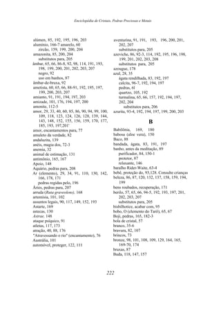 Enciclopédia de Cristais, Pedras Preciosas e Metais
alúmen, 85, 192, 195, 196, 203
alumínio, 166-7 amarelo, 60
zircão, 159, 199, 200, 204
amazonita, 85, 200, 204
substitutos para, 205
âmbar, 65, 66, 86-8, 92, 98, 114, 191, 193,
198, 199, 200, 201, 202, 203, 207
negro, 92
uso em banhos, 87
âmbar-de-bruxa, 92
ametista, 60, 65, 66, 88-91, 192, 195, 197,
199, 200, 203, 207
amianto, 91, 191, 194, 197, 203
amizade, 101, 176, 194, 197, 200
amonite, 112-5
amor, 29, 33, 40, 60, 85, 86, 90, 94, 99, 100,
109, 118, 123, 124, 126, 128, 139, 144,
143, 148, 152, 155, 156, 159, 170, 177,
185, 193, 197,201'
amor, encantamentos para, 77
amuleto da verdade, 82
andaluzita, 139
anéis, magia dos, 72-3
anemia, 32
animal de estimação, 131
antimônio, 165, 167
Apoio, 148
Aquário, pedras para, 208
Ar (elemento), 29, 34, 91, 110, 130, 142,
166, 178, 171
pedras regidas pelo, 196
Áries, pedras para, 207
arruda (Ruta graveolens), 168
artemísia, 101, 102
assuntos legais, 90, 117, 149, 152, 193
Astarte, 169
astecas, 130
Astrae, 148
ataque psíquico, 91
atletas, 117, 173
atração, 40, 88, 176
"Atravessando o rio" (encantamento), 76
Austrália, 101
automóvel, proteger, 122, 111
aventurina, 91, 191, 193, 196, 200, 201,
202, 207
substitutos para, 205
azeviche, 86, 92-3, 114, 192, 195, 196, 198,
199, 201, 202, 203, 208
substitutos para, 205
azougue, 178
azul, 28, 35
ágata rendilhada, 83, 192, 197
calcita, 96-7, 192, 194, 197
pedras, 6l
quartzo, 105, 192
turmalina, 65, 66, 157, 192, 194, 197,
202, 204
substitutos para, 206
azurita, 93-4, 192, 194, 197, 199, 200, 203
B
Babilônia, 169, 180
babosa (aloe vera), 150
Baco, 88
bandada, ágata, 83, 191, 197
banho, antes da meditação, 89
purificador, 84, 150-1
protetor, 87
relaxante, 146
baralho Rider-Waite, 63-4
bebê, proteção do, 93,128. Consulte crianças
beleza, 86, 87, 120, 132, 137, 158, 159, 194,
199
bens roubados, recuperação, 171
berilo, 57, 65, 66, 94-5, 192, 193, 197, 201,
202, 203, 207
substitutos para, 205
bisbilhotice, acabar com, 95
bobo, O (elemento do Tarô), 65, 67
Boji, pedras, 165, 182-3
bola de cristal, 57
branco, 35-6
bravura, 82, 107
brincos, 73
bronze, 98, 101, 108, 109, 129, 164, 165,
169-70, 174
bruxas, 87
Buda, 118, 147, 157
222
 