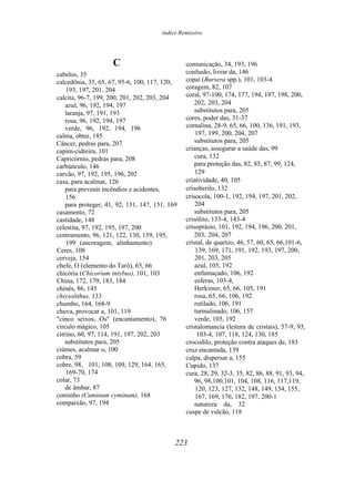 índice Remissivo
C
cabelos, 35
calcedônia, 35, 65, 67, 95-6, 100, 117, 120,
193, 197, 201, 204
calcita, 96-7, 199, 200, 201, 202, 203, 204
azul, 96, 192, 194, 197
laranja, 97, 191, 193
rosa, 96, 192, 194, 197
verde, 96, 192, 194, 196
calma, obter, 185
Câncer, pedras para, 207
capim-cidreira, 101
Capricórnio, pedras para, 208
carbúnculo, 146
carvão, 97, 192, 195, 196, 202
casa, para acalmar, 126
para prevenir incêndios e acidentes,
156
para proteger, 41, 92, 131, 147, 151, 169
casamento, 72
castidade, 148
celestita, 97, 192, 195, 197, 200
centramento, 96, 121, 122, 130, 159, 195,
199 (ancoragem, alinhamento)
Ceres, 108
cerveja, 154
chefe, O (elemento do Tarô), 65, 66
chicória (Chicorium intybus), 101, 103
China, 172, 179, 183, 184
chinês, 86, 145
chiysolithus, 133
chumbo, 164, 168-9
chuva, provocar a, 101, 119
"cinco seixos, Os" (encantamento), 76
círculo mágico, 105
citrino, 60, 97, 114, 191, 197, 202, 203
substitutos para, 205
ciúmes, acalmar o, 100
cobra, 59
cobre, 98, 101, 108, 109, 129, 164, 165,
169-70, 174
colar, 73
de âmbar, 87
cominho (Cuminum cyminum), 168
compaixão, 97, 194
comunicação, 34, 193, 196
confusão, livrar da, 146
copai (Bursera spp.), 101, 103-4
coragem, 82, 107
coral, 97-100, 174, 177, 194, 197, 198, 200,
202, 203, 204
substitutos para, 205
cores, poder das, 31-37
cornalina, 28-9, 65, 66, 100, 136, 191, 193,
197, 199, 200, 204, 207
substitutos para, 205
crianças, assegurar a saúde das, 99
cura, 132
para proteção das, 82, 85, 87, 99, 124,
129
criatividade, 40, 105
crisoberilo, 132
crisocola, 100-1, 192, 194, 197, 201, 202,
204
substitutos para, 205
crisólito, 133-4, 143-4
crisoprásio, 101, 192, 194, 196, 200, 201,
203, 204, 207
cristal, de quartzo, 46, 57, 60, 65, 66,101-6,
139, 169, 171, 191, 192, 193, 197, 200,
201, 203, 205
azul, 105, 192
enfumaçado, 106, 192
esferas, 103-4,
Herkimer, 65, 66, 105, 191
rosa, 65, 66, 106, 192
rutilado, 106, 191
turmalinado, 106, 157
verde, 105, 192
cristalomancia (leitura de cristais), 57-9, 93,
103-4, 107, 118, 124, 130, 185
crocodilo, proteção contra ataques de, 183
cruz encantada, 139
culpa, dispersar a, 155
Cupido, 137
cura, 28, 29, 32-3, 35, 82, 86, 88, 91, 93, 94,
96, 98,100,101, 104, 108, 116, 117,119,
120, 123, 127, 132, 148, 149, 154, 155,
167, 169, 176, 182, 197, 200-1
natureza da, 32
cuspe de vulcão, 118
223
 
