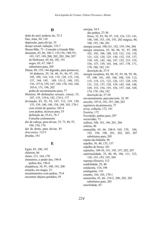 Enciclopédia de Cristais, Pedras Preciosas e Metais
D
dedo do anel, poderes do, 72-3
Dee, John, 94, 130
depressão, para aliviar, 35
desejo sexual, redução, 135-7
Deusa-Mãe, 73 - Consulte a Grande Mãe
diamante, 65, 66, 106-7, 135,136, 180,191,
193, 197, 199, 200, 202, 203, 204, 207
de Herkimer, 65, 66, 105, 191
negro, 65, 67, 106-7
substitutos para, 205
Diana, 88, 139, 144 digestão, para promover,
34 dinheiro, 29, 34, 40, 91, 96, 97, 101,
105, 109, 110, 118, 119, 128, 133, 134,
137, 144, 145, 149, 151-2, 148, 155,
156, 157-8, 159, 167, 169, 170, 182, 184,
185-6, 171, 196, 202
pedra de encantamento para, 77
Dionísio, 88 disfunções sexuais, vencer, 33,
107, 135, 135-6, 182, 174-5, 177
divinação, 83, 92, 93, 107, 113, 118, 130,
133, 139, 140, 148, 154, 168, 183, 170-1
com cristal de quartzo, 102-4
com pedras, técnicas para, 55
definição de, 55-61, 76-7
Consulte centramento
dor de cabeça, para aliviar, 35, 73, 88, 97,
104, 154, 176
dor de dente, para aliviar, 85
draconitas, 112-5
druidas, 181
E
Egito, 85, 100, 145
elektron, 86
eletro, 111, 164, 170
elementos, o poder dos, 196-8
pedras dos, 196-8
eloqüência, 34, 97, 100, 193, 200
emoção, em magia, 23
encantamentos com pedras, 75-8
encontrar objetos perdidos, 95
energia, 34-5
das pedras, 27-30
física, 32, 83, 94, 97, 110, 116, 133, 141,
146, 148, 153, 156, 193, 202 mágica, 40,
106, 193, 196, 201
energia sexual, 100,141, 142, 159, 194, 204
energia emissora, 83, 84, 86, 91, 97, 100,
101, 105, 106, 108, 110, 112, 116, 118,
121, 122, 124, 125, 130, 132, 135, 137,
138, 141, 142, 146, 147, 152, 153, 155,
156, 157, 159, 165, 166, 167, 170, 171,
178, 180, 182, 191
descrição de, 27-9
energia receptora, 84, 88, 92, 93, 94, 95, 96,
97, 100, 101, 105, 106, 108, 110, 112,
115, 118, 121, 122, 126, 127, 128, 129,
131, 133, 137, 138, 139, 143, 144, 148,
149, 153, 154, 155, 156, 157, 168, 169,
174, 178, 184, 192
descrição de, 27-30
envenenamento, para prevenir, 32, 99
enxofre, 107-8, 193, 197, 200, 203
equinócio da primavera, 77
ervas, colheita, 172, 181
Escócia, 172
Escorpião, pedras para, 207
escravidão, 73
esfênio, 108, 191, 196, 201, 204
esferas, 40
esmeralda, 65, 66, 108-9, 169, 170, 184,
192, 194, 196, 201, 202, 203, 207
substitutos para, 205
espato-da-Islândia, 96
espelho, 36, 40, 135, 137
espelho de bruxa, 101
espinélio, 109-10, 191, 195, 197, 202, 207
espiritualidade, 35, 40, 96, 106, 111, 123,
126, 155, 193, 195, 204
esponja (fósseis), 112
estabilidade, 29, 40
estalactite, 110, 196
estalagmite, 110
estanho, 164, 165, 170-1
estaurolita, 65, 66, 110-2, 200, 202, 203
substitutos para, 205
esterilidade, 83
224
 