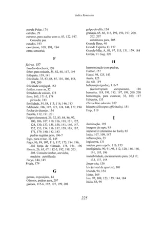 Ìndice Remissivo
estrela Polar, 174
estrelas, 29
estresse, para acabar com o, 83, 122, 197.
Consulte paz
estudos, 193
exorcismo, 109, 191, 194
extra-sensorial,
F
fairuz, 157
fazedor-de-chuva, 120
febre, para reduzir, 35, 82, 88, 117, 149
feldspato, 139, 141
felicidade, 33, 83, 88, 85, 101, 106, 158,
194, 200
felicidade conjugal, 152
feridas, curar as, 32
ferradura de cavalo, 173
ferro, 165, 171-3, 174
pirita de, 183
fertilidade, 34, 88, 115, 116, 146, 193
fidelidade, 106, 107, 123, 124, 148, 177, 194
flecha-de-duende, 154
fluorita, 112, 191, 201
Fogo (elemento), 29, 32, 83, 84, 86, 97,
100, 106, 107, 110, 116, 118, 121, 122,
124, 130, 133, 135, 138, 141, 146, 147,
152, 153, 154, 156, 157, 159, 165, 167,
171, 179, 180, 182, 183
pedras regidas pelo, 196-7
fogo, para evitar, 32, 145
força, 86, 88, 107, 116, 117, 173, 194, 196,
202 força de vontade, 178, 191, 196
fósseis, 26, 65, 67, 112-5, 192, 198, 203,
208. Consulte âmbar, azeviche,
madeira petrificada
Freya, 144, 145
Frígia, 179
G
gemas, exposições, 44
Gêmeos, pedras para, 207
geodos, 115-6, 192, 197, 199, 201
golpe-de-elfo, 154
granada, 65, 66, 116, 191, 194, 197, 200,
202, 207
substitutos para, 205
Grande Deus, 40
Grande Espírito, O, 157
Grande-Mãe, A, 86, 97, 115, 131, 179, 184
Grécia, 91 Gug, 120
H
harmonização com pedras,
Hathor, 157
Havaí, 98, 125, 143
heaiu, 125
hei tiki, 119
heliotrópio (pedra), 116-7
(Heliotropium europaeuni), 116
hematita, 118, 191, 195, 197, 199, 200, 208
hemorragia, para estancar, 32, 100, 117
Hércules, 135
Hierochloe odorata, 102
hissopo (Hissopus officinalis), 151
Hopi, 119
I
iluminação, 193
imagem de sapo, 95
imperatriz (elemento do Tarô), 65
Índia, 107, 109, 147
inflamações, 35
Inglaterra, 131
insetos, para repelir, 116, 153
inteligência, 90, 91, 95, 112, 120, 146, 166,
191, 193, 196
invisibilidade, encantamento para, 36,117,
133, 137, 155
Inyan-sha, 138
Íris (cristal de quartzo), 101
Irlanda, 94, 154
Ishtar, 169
Ísis, 97, 108, 123, 139, 144, 184
Itália, 83, 98
225
 