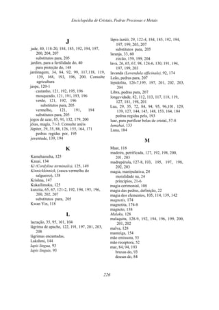 Enciclopédia de Cristais, Pedras Preciosas e Metais
J
jade, 40, 118-20, 184, 185, 192, 194, 197,
200, 204, 207
substitutos para, 205
jardim, para a fertilidade do, 40
para proteção do, 148
jardinagem, 34, 84, 92, 99, 117,118, 119,
139, 168, 193, 196, 200. Consulte
agricultura
jaspe, 120-1
castanho, 121, 192, 195, 196
mosqueado, 121, 191, 193, 196
verde, 121, 192, 196
substitutos para, 205
vermelho, 121, 191, 194
substitutos para, 205
jogos de azar, 85, 91, 132, 179, 200
jóias, magia, 71-3. Consulte anéis
Júpiter, 29, 35, 88, 126, 155, 164, 171
pedras regidas por, 195
juventude, 139, 194
K
Kamehameha, 125
Kauai, 134
Ki (Cordyline terminalis), 125, 149
Kinnickkinnick, (casca vermelha do
salgueiro), 138
Krishna, 147
Kukailimoku, 125
kunzita, 65, 67, 121-2, 192, 194, 195, 196,
200, 202, 207
substitutos para, 205
Kwan Yin, 118
L
lactaçâo, 35, 95, 101, 104
lágrima de apache, 122, 191, 197, 201, 203,
208
lágrimas encantadas,
Lakshmi, 144
lapis lingua, 93
lapis linguis, 93
lápis-lazúli, 29, 122-4, 184, 185, 192, 194,
197, 199, 203, 207
substitutos para, 205
laranja, 33, 60
zircão, 159, 199, 204
lava, 26, 65, 67, 98, 124-6, 130, 191, 194,
197, 199, 203
lavanda (Lavendula officinale), 92, 174
Leão, pedras para, 207
lepidolita, 126-7,195, 197, 201, 202, 203,
204
Libra, pedras para, 207
longevidade, 82, 112, 113, 117, 118, 119,
127, 181, 198, 201
Lua, 29, 35, 72, 84, 94, 95, 96,101, 129,
139, 127, 144, 145, 148, 153, 164, 184
pedras regidas pela, 193
luar, para purificar bolas de cristal, 57-8
lumahai, 133
Luna, 184
M
Maat, 118
madeira, petrificada, 127, 192, 198, 200,
201, 203
madrepérola, 127-8, 193, 195, 197, 198,
202, 203
magia, manipulativa, 24
moralidade na, 24
princípios, 21-6
magia cerimonial, 108
magia das pedras, definição, 22
magia dos elementos, 105, 114, 139, 142
magnetis, 174
magnetita, 174-8
magneto, 138
Malaku, 128
malaquita, 128-9, 192, 194, 196, 199, 200,
201, 202
malva, 128
manteiga, 154
mão emissora, 53
mão receptora, 52
mar, 84, 94, 193
bruxas do, 93
deusas do, 84
226
 