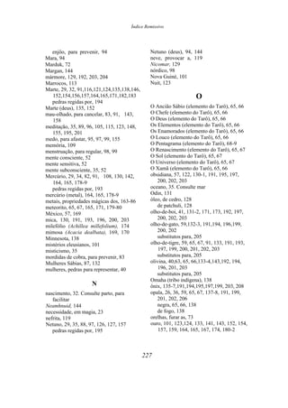 Índice Remissivo
enjôo, para prevenir, 94
Mara, 94
Marduk, 72
Margan, 144
mármore, 129, 192, 203, 204
Marrocos, 113
Marte, 29, 32, 91,116,121,124,135,138,146,
152,154,156,157,164,165,171,182,183
pedras regidas por, 194
Marte (deus), 135, 152
mau-olhado, para cancelar, 83, 91, 143,
158
meditação, 35, 89, 96, 105, 115, 123, 148,
155, 195, 201
medo, para afastar, 95, 97, 99, 155
memória, 109
menstruação, para regular, 98, 99
mente consciente, 52
mente sensitiva, 52
mente subconsciente, 35, 52
Mercúrio, 29, 34, 82, 91, 108, 130, 142,
164, 165, 178-9
pedras regidas por, 193
mercúrio (metal), 164, 165, 178-9
metais, propriedades mágicas dos, 163-86
meteorito, 65, 67, 165, 171, 179-80
México, 57, 169
mica, 130, 191, 193, 196, 200, 203
milefólio (Achillea millefolium), 174
mimosa (Acacia dealbata), 169, 170
Minnesota, 138
mistérios eleusianos, 101
misticismo, 35
mordidas de cobra, para prevenir, 83
Mulheres Sábias, 87, 132
mulheres, pedras para representar, 40
N
nascimento, 32. Consulte parto, para
facilitar
Neamhnuid, 144
necessidade, em magia, 23
nefrita, 119
Netuno, 29, 35, 88, 97, 126, 127, 157
pedras regidas por, 195
Netuno (deus), 94, 144
neve, provocar a, 119
Nicomar, 129
nórdico, 98
Nova Guiné, 101
Nuit, 123
O
O Ancião Sábio (elemento do Tarô), 65, 66
O Chefe (elemento do Tarô), 65, 66
O Deus (elemento do Tarô), 65, 66
Os Elementos (elemento do Tarô), 65, 66
Os Enamorados (elemento do Tarô), 65, 66
O Louco (elemento do Tarô), 65, 66
O Pentagrama (elemento do Tarô), 68-9
O Renascimento (elemento do Tarô), 65, 67
O Sol (elemento do Tarô), 65, 67
O Universo (elemento do Tarô), 65, 67
O Xamã (elemento do Tarô), 65, 66
obsidiana, 57, 122, 130-1, 191, 195, 197,
200, 202, 203
oceano, 35. Consulte mar
Odin, 131
óleo, de cedro, 128
de patchuli, 128
olho-de-boi, 41, 131-2, 171, 173, 192, 197,
200, 202, 203
olho-de-gato, 59,132-3, 191,194, 196,199,
200, 202
substitutos para, 205
olho-de-tigre, 59, 65, 67, 91, 133, 191, 193,
197, 199, 200, 201, 202, 203
substitutos para, 205
olivina, 40,63, 65, 66,133-4,143,192, 194,
196, 201, 203
substitutos para, 205
Omaha (tribo indígena), 138
ônix, 135-7,191,194,195,197,199, 203, 208
opala, 26, 36, 59, 65, 67, 137-8, 191, 199,
201, 202, 206
negra, 65, 66, 138
de fogo, 138
orelhas, furar as, 73
ouro, 101, 123,124, 133, 141, 143, 152, 154,
157, 159, 164, 165, 167, 174, 180-2
227
 