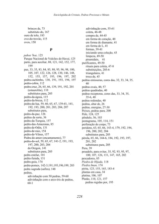 Enciclopédia de Cristais, Pedras Preciosas e Metais
brincos de, 73
substituto do, 167
ouro de tolo, 183
ovo-do-trovão, 115
ovos, 150
P
pahoe 'hoe, 125
Parque Nacional de Vulcões do Havaí, 125
parto, para auxiliar, 88, 121, 142, 152, 177,
199
paz, 33, 35, 83, 84, 85, 88, 95, 96, 98, 100,
105, 107, 122, 126, 128, 130, 146, 148,
152, 155, 157, 193, 196, 197, 202
pedra-cachimbo, 138, 191, 193, 194, 197
pedra-cobra, 112
pedra-cruz, 26, 65, 66, 139, 191, 192, 201
(estaurolita), 110
substitutos para, 205
pedra-da-águia, 115
pedra-da-bruxa, 112
pedra-da-lua, 59, 60, 65, 67, 139-41, 141,
192, 193, 200, 201, 203, 204, 207
substitutos para,
pedra-da-paz, 126
pedras da sorte, 36
pedra-da-Turquia, 157
pedra-das-Amazonas, 85
pedra-de-Odin, 131
pedra-de-raio, 154
pedra-de-Vênus, 157
Pedra-do-amor (encantamento), 77
pedra-do-sol, 59, 65, 67, 141-2, 191, 193,
197, 200, 203, 204
do Oregon, 141
substitutos para, 205
pedra estelar, 101
pedra-furada, 131
pedra-guia, 174
pedra-pomes, 142-3,191,193,196,199, 203
pedra sagrada (safira), 148
pedras,
adivinhação com 50 pedras, 59-60
adivinhação com o arco-íris de pedras,
60-1
adivinhação com, 55-61
coleta, 46-48
compra de, 44-45
em forma de coração, 40
em forma de diamante, 41
em forma de L, 41
formas, 39-41
iniciando uma coleção, 43
limpeza, 49-50
piramidais, 41
purificantes, 49-50
rituais para coleta, 47-8
substituições, 205-6
triangulares, 41
troca de, 45
pedras emissoras, cores das, 32, 33, 34, 35,
40
pedras ovais, 40, 57
pedras quadradas, 40
pedras receptoras, cores das, 33, 34, 35,
35-6, 40
pedras redondas, 40
pedras, altar de, 26
pedras, energias, 27-30
Peixes, pedras para, 208
Pele, 124, 125
pêndulo, 56, 103
pentagrama, 105, 114, 151
perfuração do corpo, 73
peridoto, 63, 65, 66, 143-4, 179, 192, 194,
196, 200, 202, 204
substitutos para, 205
pérola, 65, 66, 144-6, 184, 192, 193, 197,
201, 202
substitutos para, 205
Peru, 39
pesadelo, para evitar, 35, 92, 93, 95, 97,
100, 107, 126, 131, 147, 165, 202
pescadores, 85
Piedra de Hijada, 118
Piedra Iman, 174
pirita, 123, 155, 165, 183-4
plantas em casa, 34
platina, 106, 107
Plutão, 110, 121, 157
pedras regidas por, 195
228
 