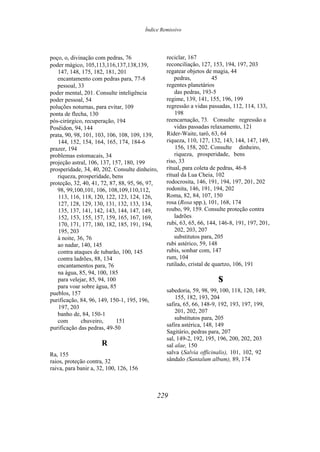 Índice Remissivo
poço, o, divinação com pedras, 76
poder mágico, 105,113,116,137,138,139,
147, 148, 175, 182, 181, 201
encantamento com pedras para, 77-8
pessoal, 33
poder mental, 201. Consulte inteligência
poder pessoal, 54
poluções noturnas, para evitar, 109
ponta de flecha, 130
pós-cirúrgico, recuperação, 194
Posêidon, 94, 144
prata, 90, 98, 101, 103, 106, 108, 109, 139,
144, 152, 154, 164, 165, 174, 184-6
prazer, 194
problemas estomacais, 34
projeção astral, 106, 137, 157, 180, 199
prosperidade, 34, 40, 202. Consulte dinheiro,
riqueza, prosperidade, bens
proteção, 32, 40, 41, 72, 87, 88, 95, 96, 97,
98, 99,100,101, 106, 108,109,110,112,
113, 116, 118, 120, 122, 123, 124, 126,
127, 128, 129, 130, 131, 132, 133, 134,
135, 137, 141, 142, 143, 144, 147, 149,
152, 153, 155, 157, 159, 165, 167, 169,
170, 171, 177, 180, 182, 185, 191, 194,
195, 203
à noite, 36, 76
ao nadar, 140, 145
contra ataques de tubarão, 100, 145
contra ladrões, 88, 134
encantamentos para, 76
na água, 85, 94, 100, 185
para velejar, 85, 94, 100
para voar sobre água, 85
pueblos, 157
purificação, 84, 96, 149, 150-1, 195, 196,
197, 203
banho de, 84, 150-1
com chuveiro, 151
purificação das pedras, 49-50
R
Ra, 155
raios, proteção contra, 32
raiva, para banir a, 32, 100, 126, 156
reciclar, 167
reconciliação, 127, 153, 194, 197, 203
regatear objetos de magia, 44
pedras, 45
regentes planetários
das pedras, 193-5
regime, 139, 141, 155, 196, 199
regressão a vidas passadas, 112, 114, 133,
198
reencarnação, 73. Consulte regressão a
vidas passadas relaxamento, 121
Rider-Waite, tarô, 63, 64
riqueza, 110, 127, 132, 143, 144, 147, 149,
156, 158, 202. Consulte dinheiro,
riqueza, prosperidade, bens
riso, 33
ritual, para coleta de pedras, 46-8
ritual da Lua Cheia, 102
rodocrosita, 146, 191, 194, 197, 201, 202
rodonita, 146, 191, 194, 202
Roma, 82, 84, 107, 150
rosa (Rosa spp.), 101, 168, 174
roubo, 99, 159. Consulte proteção contra
ladrões
rubi, 63, 65, 66, 144, 146-8, 191, 197, 201,
202, 203, 207
substitutos para, 205
rubi astérico, 59, 148
rubis, sonhar com, 147
rum, 104
rutilado, cristal de quartzo, 106, 191
s
sabedoria, 59, 98, 99, 100, 118, 120, 149,
155, 182, 193, 204
safira, 65, 66, 148-9, 192, 193, 197, 199,
201, 202, 207
substitutos para, 205
safira astérica, 148, 149
Sagitário, pedras para, 207
sal, 149-2, 192, 195, 196, 200, 202, 203
sal alae, 150
salva (Salvia officinalis), 101, 102, 92
sândalo (Santalum album), 89, 174
229
 