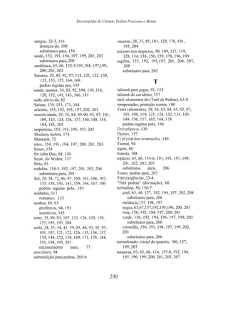 Enciclopédia de Cristais, Pedras Preciosas e Metais
sangue, 32-3, 116
doenças do, 100
substitutos para, 150
sardo, 152, 191, 194, 197, 199, 201, 203
substitutos para, 205
sardônica, 65, 66, 152-3,191,194, 197,199,
200, 201, 203
Saturno, 29, 85, 92, 97, 118, 121, 122, 130,
135, 153, 157, 164, 168
pedras regidas por, 195
saúde, manter, 34, 85, 92, 104, 110, 116,
120, 132, 141, 143, 166, 181
sede, alívio da, 82
Selene, 139, 153, 171, 184
selenita, 153, 192, 193, 197, 202, 203
sensitividade, 29, 35, 84, 89-90, 93, 97, 101,
109, 123, 124, 126, 137, 140, 148, 155,
184, 185, 203
serpentina, 153, 191, 195, 197, 203
Shadanu Sabitu, 174
Shamash, 72
sílex, 154, 191, 194, 197, 200, 201, 203
Sioux, 138
Sir John Dee, 94, 130
Scott, Sir Walter, 137
Síria, 83
sodalita, 154-5, 192, 197, 201, 202, 204
substitutos para, 205
Sol, 29, 34, 72, 86, 97, 100, 101, 106, 107,
133, 138, 141, 143, 159, 164, 167, 180
pedras regidas pelo, 193
soldados, 117
romanos, 133
sonhos, 88, 93
proféticos, 94, 193
sensitivos, 185
sono, 35, 89, 93, 107, 121, 126, 129, 139,
157, 193, 197, 204
sorte, 28, 33, 34, 41, 59, 85, 86, 91, 92, 95,
101, 107, 121, 122, 126, 133, 134, 137,
139, 144, 152, 158, 169, 171, 178, 184,
191, 194, 195, 201
encantamento para, 77
specitlarii, 94
substituição para pedras, 205-6
sucesso, 28, 33, 85, 101, 129, 176, 191,
193, 204
sucesso nos negócios, 90, 109, 117, 119,
128, 134, 138, 156, 159, 178, 196, 199
sugilita, 155, 192, 195,197, 201, 204, 207,
208
substitutos para, 205
T
talismã para jogos, 91, 132
talismã do cavaleiro, 157
tarô, elementos do (Tarô de Pedras), 63-9
tempestades, proteção contra, 100
Terra (elemento), 29, 34, 83, 84, 85, 92, 97,
101, 108, 110, 121, 128, 132, 133, 143,
149, 156, 157, 165, 168, 178
pedras regidas pela, 196
Tezcatlipoca, 130
Thyites, 157
Ti (Cordyline terminalis), 149
Tiamat, 94
tigres, 86
titanita, 108
topázio, 65, 66, 155-6, 191, 193, 197, 199,
201, 202, 203, 207
substitutos para, 206
Touro, pedras para, 207
Três exigências, 23-4
"Três pedras" (divinação), 68
turmalina, 36, 156-7
azul, 65, 66, 157, 192, 194, 197, 202, 204
substitutos para, 206
melância,157, 194, 197
negra, 65,67,157,192,195,196, 200, 203
rosa, 156, 192, 194, 197, 200, 201
verde, 156, 192, 194, 196, 197, 199, 202
substitutos para, 206
vermelha, 156, 191, 194, 197, 199, 202,
203
substitutos para, 206
turmalinado, cristal de quartzo, 106, 157,
199, 207
turquesa, 63, 65, 66, 114, 157-8, 192, 194,
195, 196, 199, 200, 201, 203, 207
230
 