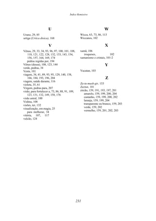 Índice Remissivo
U
Urano, 29, 85
urtiga (Urtica dioica), 168
V
Vênus, 29, 33, 34, 93, 96, 97, 100, 101, 108,
118, 121, 122, 128, 132, 133, 143, 154,
156, 157, 164, 169, 174
pedras regidas por, 194
Vênus (deusa), 108, 123, 144
verde, pedras, 34
Vesta, 101
viagem, 34, 41, 89, 93, 95, 129, 140, 158,
166, 184, 193, 196, 204
viagem, saúde durante, 116
violeta, 35, 61
Virgem, pedras para, 207
visão, para fortalecer a, 73, 86, 88, 91, 109,
123, 131, 132, 149, 158, 176
visão astral, 100
Vishnu, 108
visões, ter, 132
visualização, em magia, 25
para melhorar, 34
vitória, 107, 117
vulcão, 124
W
Wicca, 63, 73, 86, 113
Wiccanos, 102
X
xamã, 106
iroqueses, 102
xamanismo e cristais, 101-2
Y
Yucatan, 103
Z
Za-tu-mush-gir, 153
Zaztun, 101
zircão, 159, 191, 193, 197, 201
amarelo, 159, 199, 200, 204
castanho, 159, 199, 200, 202
laranja, 159, 199, 204
transparente ou branco, 159, 203
verde, 159, 202
vermelho, 159, 201, 202, 203
231
 