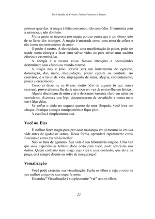 Enciclopédia de Cristais, Pedras Preciosas e Metais
pessoas queridas. A magia é feita com amor, não com ódio. É harmonia com
a natureza, e não domínio.
Muita gente se interessa por magia porque pensa que é um ótimo jeito
de se livrar dos inimigos. A magia é encarada como uma arma de cólera e
não como um instrumento de amor.
O poder é neutro. A eletricidade, uma manifestação de poder, pode ser
usada numa cirurgia a laser para salvar vidas ou para ativar uma cadeira
elétrica e exterminá-las.
A energia é a mesma coisa. Nossas intenções e necessidades
determinam seus efeitos no mundo externo.
A magia não é (não deveria ser) um instrumento de egoísmo,
dominação, dor, medo, manipulação, prazer egoísta ou controle. Ao
contrário, é a favor da vida, impregnada de amor, alegria, contentamento,
prazer e crescimento.
Como já disse, se eu tivesse muito ódio de alguém (o que nunca
ocorreu), provavelmente lhe daria um soco em vez de enviar-lhe um feitiço.
Alguns discordam de mim e já o deixaram bastante claro em aulas ou
seminários. Acontece que logo desapareceram de circulação e nunca mais
ouvi falar deles.
Se enfiar o dedo no soquete quente de uma lâmpada, você leva um
choque. Pratique a magia manipulatória e fique pior.
A escolha é simplesmente sua.
Você ou Eles
É melhor fazer magia para provocar mudanças em si mesmo ou em sua
vida antes de ajudar os outros. Dessa forma, aprenderá rapidamente como
funciona e como exercê-la melhor.
Não se trata de egoísmo. Sua vida é seu laboratório mágico. Uma vez
que suas experiências tenham dado certo para você, pode aplicá-las nos
outros. Quem confiaria num mago cuja vida é uma confusão, que deve na
praça, está sempre doente ou sofre de insegurança?
Visualização
Você pode exercitar sua visualização. Feche os olhos e veja o rosto de
seu melhor amigo ou sua roupa favorita.
Entendeu? Visualização é simplesmente "ver" sem os olhos.
24
 