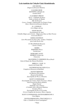 Leia também da Coleção Gaia/Alemdalenda
ANN MOURA
Origens da Bruxaria Moderna
CLÁUDIO CROW
QUINTINO A Religião da
Grande Deusa
CLAUDINEY PRIETO
Wicca - A Religião da Deusa
Todas as Deusas do Mundo
ABC da Bruxaria
Coven - Criando e Organizando seu Próprio Grupo
Ritos e Mistérios da Bruxaria Moderna
D. J. CONWAY
Livro Mágico da Lua
EDAIN McCOY
Encantamentos de Amor
Trabalho Mágico para Covens - Magia para Duas ou Mais Pessoas
Coven dos Bruxos*
GERINA DUNWICH
Livro Wiccaniano do Dia-a-Dia.- Lendas e Tradições
para Cada Dia do Ano
LY DE ANGELES Bruxaria
- Teoria e Prática
MARIO
MARTINEZ Wicca
Gardneriana
MARGARET ALICE
MURRAY O Deus das
Feiticeiras
MAVESPER CY CERIDWEN Wicca Brasil-
Guia de Rituais das Deusas Brasileiras
MIRELLA FAUR O
Anuário da Grande Mãe
RAYMOND BUCKLAND O Livro
Completo de Bruxaria de Buckland
RAVEN GRIMASSI
Os Mistérios Wiccanianos
Bruxaria Hereditária
Enciclopédia de Wicca e Bruxaria
SCOTT CUNNINGHAM
Enciclopédia de Cristais, Pedras Preciosas e Metais
Guia Essencial da Bruxa Solitária
Magia Natural
Sonhando com os Deuses
A Verdade sobre a Bruxaria Moderna
Vivendo a Wicca
Enciclopédia de Wicca na Cozinha
O Livro Completo dos Incensos, Óleos e Infusões
SCOTT CUNNINGHAM e DAVID HARRINGTON A
Casa Mágica
DAVID HARRINGTON e TRACI REGULA A
Vida e o Trabalho de Scott Cunningham*
* Prelo
 