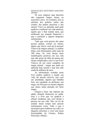 MÁGICAS QUE VOCÊ PODE FAZER HOJE
MESMO
Os usos mágicos aqui descritos
não requerem longos rituais ou
acessórios caros. Ao contrário, eles se
utilizam dos poderes inatos dos
cristais, das pedras preciosas e dos
metais! Você vai aprender qual pode
ajudá-lo a melhorar sua vida amorosa,
aquele que o fará estudar mais, que
melhorará sua situação financeira e
que o auxiliará a superar desgostos
sentimentais.
Tudo que você precisa são umas
poucas pedras, cristais ou metais,
alguns que talvez você até já possua!
Trata-se de mágica natural, e a melhor
delas, com informações sobre mais de
100 itens. Se você deseja fazer
modificações positivas em sua vida
mas não gosta da idéia de passar por
rituais complicados, este é o seu livro!
Trata-se de um curso completo de
magia natural - magia que pode ser
aplicada hoje mesmo e que tem sido
usada há milhares de anos.
As informações contidas neste
livro podem ajudá-lo a mudar sua
vida, até mesmo salvá-la, seja você
um autodidata, alguém que trabalha
fora, um estudante ou professor, um
mago, um Wiccano ou mesmo alguém
que nunca tenha pensado em fazer
magia.
Chegou a hora, não importa sua
idade, situação financeira ou saúde.
Este é o livro que vai ajudá-lo a
efetuar mudanças que você deseja e
precisa em sua vida. Não vai ter de
estudar muito tempo nem possuir
instrumentos caros. Tudo o que é
necessário para melhorar sua vida e as
daqueles próximos a você está nessa
Enciclopédia de Cristais, Pedras
Preciosas e Metais.
 