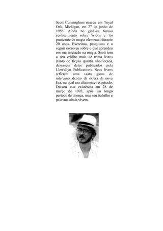Scott Cunningham nasceu em Toyal
Oak, Michigan, em 27 de junho de
1956. Ainda no ginásio, tomou
conhecimento sobre Wicca e foi
praticante de magia elemental durante
20 anos. Exercitou, pesquisou e a
seguir escreveu sobre o que aprendeu
em sua iniciação na magia. Scott tem
a seu crédito mais de trinta livros
(tanto de ficção quanto não-ficção),
dezesseis deles publicados pela
Llewellyn Publications. Seus livros
refletem uma vasta gama de
interesses dentro da esfera da nova
Era, na qual era altamente respeitado.
Deixou esta existência em 28 de
março de 1993, após um longo
período de doença, mas seu trabalho e
palavras ainda vivem.
 