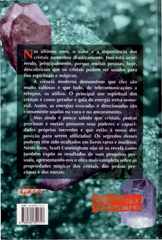 Nos últimos anos, o valor e a importância dos
cristais aumentou drasticamente. Isso está ocor-
rendo, principalmente, porque muitas pessoas, hoje,
descobriram que os cristais podem ser usados para
fins espirituais e mágicos.
A ciência moderna demonstrou que eles são
muito valiosos e que tudo, de telecomunicações a
relógios, os utiliza. O principal uso espiritual dos
cristais é como gerador e guia de energia extra-senso-
rial. Assim, as energias evocadas e direcionadas são
comumente usadas na cura e no ancoramento.
Mas ainda é pouco sabido que cristais, pedras
preciosas e metais possuem seus poderes e capaci-
dades próprios inerentes e que estão à nossa dis-
posição para serem utilizados! Os segredos desses
poderes têm sido ocultados em livros raros e insólitos.
Neste livro, Scott Cunningham não só os revela como
também expõe os resultados de suas pesquisas pes-
soais, apresentando-nos a obra mais completa sobre as
propriedades mágicas dos cristais, das pedras pre-
ciosas e dos metais.
 