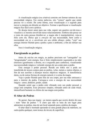 Magia
A visualização mágica (ou criativa) consiste em formar retratos de sua
necessidade mágica. Em outras palavras, nós "vemos" aquilo que ainda
precisa vir a existir. De certa forma, essa visualização é o segredo para
mover a energia em direção ao objetivo. Formar e aperfeiçoar a visualização
mágica fica fácil com a prática.
Se deseja trazer amor para sua vida, segure um quartzo cor-de-rosa e
visualize a si mesmo envolvido nesse relacionamento. Embora não possa ver
o rosto da outra pessoa (lembre-se: a magia não é manipulatória), veja-se
feliz com ela. Deixe que a emoção de sua necessidade, bem como a
necessidade em si, o envolvam em seu cálido abraço; então, "veja" sua
energia interior fluindo para a pedra e para o ambiente, a fim de efetuar sua
obra.
Isso é visualização mágica.
Energizando as pedras
Antes de usá-las em magia, as pedras precisam ser "carregadas" ou
"programadas" com energia. Isso é feito simplesmente segurando-a na mão
emissora (geralmente a direita, ou a esquerda para canhotos), visualizando
sua necessidade mágica e vertendo energia de seu corpo para a pedra.
Esta energia é poder pessoal. Reside em todos nós e pode ser
transferida de nossos corpos para as pedras, velas, metais e outros objetos, a
fim de nos auxiliar a alcançar nossos objetivos mágicos. A transferência
desta, ou de outras formas de energia natural, é o cerne da magia.
Veja o poder fluindo para fora de seu corpo, por sua mão emissora e
para o interior da pedra. Carregue-a com a energia de sua necessidade
mágica - amor, dinheiro, poder, saúde.
Quando sentir que a pedra está vibrando com seu poder pessoal, a
carga está completa. Esse processo simples, efetuado antes de cada ritual,
intensificará bastante os efeitos de sua magia com pedras.
O Altar de Pedras
Se quiser, faça sua magia - ao menos aquela que ocorre dentro de casa
- num "altar de pedras ". É claro que não se trata de um lugar para
adorarmos as pedras, mas de um local separado para a prática da magia.
O altar ideal é montado apoiando-se uma grande placa de mármore, ou
outra pedra qualquer, num tronco de árvore de superfície
25
 
