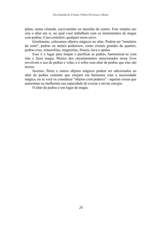 Enciclopédia de Cristais, Pedras Preciosas e Metais
plana, numa cômoda, escrivaninha ou mesinha de centro. Este simples ato
cria o altar em si, no qual você trabalhará com os instrumentos de magia
com pedras. Caso contrário, qualquer mesa serve.
Geralmente, colocamos objetos mágicos no altar. Podem ser "amuletos
da sorte", pedras ou metais poderosos, como cristais grandes de quartzo,
pedras-cruz, estaurolitas, magnetitas, fósseis, lava e opalas.
Esse é o lugar para limpar e purificar as pedras, harmonizar-se com
elas e fazer magia. Muitos dos encantamentos mencionados nesse livro
envolvem o uso de pedras e velas, e é sobre esse altar de pedras que elas são
acesas.
Incenso, flores e outros objetos mágicos podem ser adicionados ao
altar de pedras contanto que estejam em harmonia com a necessidade
mágica, ou se você os considerar "objetos com poderes" - aquelas coisas que
aumentam ou melhoram sua capacidade de evocar e enviar energia.
O altar de pedras é um lugar de magia.
26
 