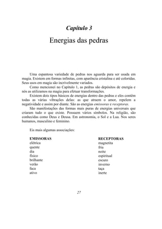Capítulo 3
Energias das pedras
Uma espantosa variedade de pedras nos aguarda para ser usada em
magia. Existem em formas infinitas, com aparência cristalina e até coloridas.
Seus usos em magia são incrivelmente variados.
Como mencionei no Capítulo 1, as pedras são depósitos de energia e
nós as utilizamos na magia para efetuar transformações.
Existem dois tipos básicos de energias dentro das pedras e eles contêm
todas as várias vibrações delas: as que atraem o amor, repelem a
negatividade e assim por diante. São as energias emissoras e receptoras.
São manifestações das formas mais puras de energias universais que
criaram tudo o que existe. Possuem vários símbolos. Na religião, são
conhecidas como Deus e Deusa. Em astronomia, o Sol e a Lua. Nos seres
humanos, masculino e feminino.
Eis mais algumas associações:
EMISSORAS
elétrica
quente
dia
físico
brilhante
verão
faca
ativo
RECEPTORAS
magnetita
fria
noite
espiritual
escuro
inverno
taça
inerte
27
 