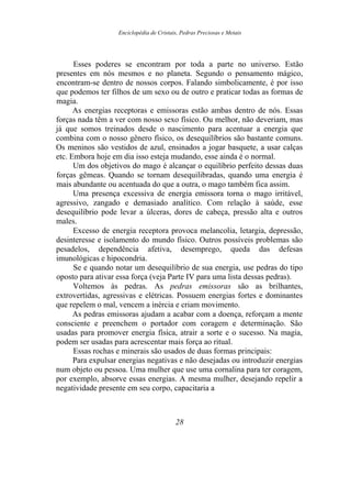 Enciclopédia de Cristais, Pedras Preciosas e Metais
Esses poderes se encontram por toda a parte no universo. Estão
presentes em nós mesmos e no planeta. Segundo o pensamento mágico,
encontram-se dentro de nossos corpos. Falando simbolicamente, é por isso
que podemos ter filhos de um sexo ou de outro e praticar todas as formas de
magia.
As energias receptoras e emissoras estão ambas dentro de nós. Essas
forças nada têm a ver com nosso sexo físico. Ou melhor, não deveriam, mas
já que somos treinados desde o nascimento para acentuar a energia que
combina com o nosso gênero físico, os desequilíbrios são bastante comuns.
Os meninos são vestidos de azul, ensinados a jogar basquete, a usar calças
etc. Embora hoje em dia isso esteja mudando, esse ainda é o normal.
Um dos objetivos do mago é alcançar o equilíbrio perfeito dessas duas
forças gêmeas. Quando se tornam desequilibradas, quando uma energia é
mais abundante ou acentuada do que a outra, o mago também fica assim.
Uma presença excessiva de energia emissora torna o mago irritável,
agressivo, zangado e demasiado analítico. Com relação à saúde, esse
desequilíbrio pode levar a úlceras, dores de cabeça, pressão alta e outros
males.
Excesso de energia receptora provoca melancolia, letargia, depressão,
desinteresse e isolamento do mundo físico. Outros possíveis problemas são
pesadelos, dependência afetiva, desemprego, queda das defesas
imunológicas e hipocondria.
Se e quando notar um desequilíbrio de sua energia, use pedras do tipo
oposto para ativar essa força (veja Parte IV para uma lista dessas pedras).
Voltemos às pedras. As pedras emissoras são as brilhantes,
extrovertidas, agressivas e elétricas. Possuem energias fortes e dominantes
que repelem o mal, vencem a inércia e criam movimento.
As pedras emissoras ajudam a acabar com a doença, reforçam a mente
consciente e preenchem o portador com coragem e determinação. São
usadas para promover energia física, atrair a sorte e o sucesso. Na magia,
podem ser usadas para acrescentar mais força ao ritual.
Essas rochas e minerais são usados de duas formas principais:
Para expulsar energias negativas e não desejadas ou introduzir energias
num objeto ou pessoa. Uma mulher que use uma cornalina para ter coragem,
por exemplo, absorve essas energias. A mesma mulher, desejando repelir a
negatividade presente em seu corpo, capacitaria a
28
 