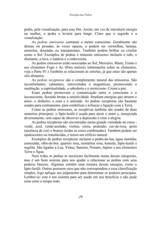 Energias das Pedras
pedra, pela visualização, para esse fim. Assim, em vez de introduzir energia
na mulher, a pedra a levaria para longe. Claro que o segredo é a
visualização.
As pedras emissoras contatam a mente consciente. Geralmente são
densas ou pesadas, às vezes opacas, e podem ser vermelhas, laranja,
amarelas, douradas ou transparentes. Também podem brilhar ou cintilar
como o Sol. Exemplos de pedras e minerais emissores incluem o rubi, o
diamante, a lava, o topázio e a rodocrosita.
As pedras emissoras estão associadas ao Sol, Mercúrio, Marte, Urano e
aos elementos Fogo e Ar. (Para maiores informações sobre os elementos,
veja a Parte IV.) Também se relacionam às estrelas, já que estas são apenas
sóis distantes.
As pedras receptoras são o complemento natural das emissoras. São
reconfortantes, calmantes, introvertidas e magnéticas, promovendo a
meditação, a espiritualidade, a sabedoria e o misticismo. Criam a paz.
Essas pedras promovem a comunicação entre o consciente e o
inconsciente, fazendo brotar a sensitividade. Irradiam energias que atraem o
amor, o dinheiro, a cura e a amizade. As pedras receptoras são bastante
usadas para centramento, para estabilizar e reforçar a ligação com a Terra.
Como as pedras emissoras, as receptivas também são usadas de duas
maneiras principais: o lápis-lazúli é usado para atrair o amor e, energizada
diversamente, será capaz de absorver a depressão e criar a alegria.
As pedras receptoras são encontradas numa grande variedade de cores -
verde, azul, verde-azulado, violeta, cinza, prateado, cor-de-rosa, preto
(ausência de cor) e branco (todas as cores combinadas). Também podem ser
opalescentes ou translúcidas, e terem um orifício natural.
Exemplos de pedras receptoras incluem a pedra-da-lua, água marinha,
esmeralda, olho-de-boi, quartzo rosa, turmalina rosa, kunzita, lápis-lazúli e
sugilita. São ligadas à Lua, Vênus, Saturno, Netuno, Júpiter e aos elementos
Terra e Água.
Nem todas as pedras se encaixam facilmente numa dessas categorias,
mas é um bom sistema para nos ajudar a relacionar as pedras com seus
poderes básicos. Algumas contêm uma mistura dessas energias, como o
lápis-lazúli. Outras possuem usos que não correspondem a essa classificação
simples, logo aplique seu julgamento para determinar os poderes principais.
Lembre-se: este é um sistema para ser usado em seu benefício e não pode
estar certo o tempo todo.
29
 