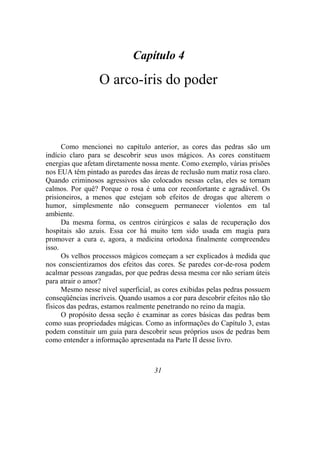 Capítulo 4
O arco-íris do poder
Como mencionei no capítulo anterior, as cores das pedras são um
indício claro para se descobrir seus usos mágicos. As cores constituem
energias que afetam diretamente nossa mente. Como exemplo, várias prisões
nos EUA têm pintado as paredes das áreas de reclusão num matiz rosa claro.
Quando criminosos agressivos são colocados nessas celas, eles se tornam
calmos. Por quê? Porque o rosa é uma cor reconfortante e agradável. Os
prisioneiros, a menos que estejam sob efeitos de drogas que alterem o
humor, simplesmente não conseguem permanecer violentos em tal
ambiente.
Da mesma forma, os centros cirúrgicos e salas de recuperação dos
hospitais são azuis. Essa cor há muito tem sido usada em magia para
promover a cura e, agora, a medicina ortodoxa finalmente compreendeu
isso.
Os velhos processos mágicos começam a ser explicados à medida que
nos conscientizamos dos efeitos das cores. Se paredes cor-de-rosa podem
acalmar pessoas zangadas, por que pedras dessa mesma cor não seriam úteis
para atrair o amor?
Mesmo nesse nível superficial, as cores exibidas pelas pedras possuem
conseqüências incríveis. Quando usamos a cor para descobrir efeitos não tão
físicos das pedras, estamos realmente penetrando no reino da magia.
O propósito dessa seção é examinar as cores básicas das pedras bem
como suas propriedades mágicas. Como as informações do Capítulo 3, estas
podem constituir um guia para descobrir seus próprios usos de pedras bem
como entender a informação apresentada na Parte II desse livro.
31
 