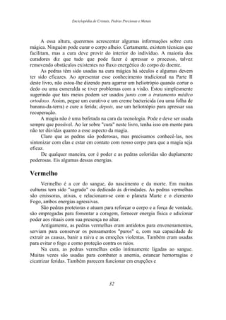 Enciclopédia de Cristais, Pedras Preciosas e Metais
A essa altura, queremos acrescentar algumas informações sobre cura
mágica. Ninguém pode curar o corpo alheio. Certamente, existem técnicas que
facilitam, mas a cura deve provir do interior do indivíduo. A maioria dos
curadores diz que tudo que pode fazer é apressar o processo, talvez
removendo obstáculos existentes no fluxo energético do corpo do doente.
As pedras têm sido usadas na cura mágica há séculos e algumas devem
ter sido eficazes. Ao apresentar esse conhecimento tradicional na Parte II
deste livro, não estou-lhe dizendo para agarrar um heliotrópio quando cortar o
dedo ou uma esmeralda se tiver problemas com a visão. Estou simplesmente
sugerindo que tais meios podem ser usados junto com o tratamento médico
ortodoxo. Assim, pegue um curativo e um creme bactericida (ou uma folha de
banana-da-terra) e cure a ferida; depois, use um heliotrópio para apressar sua
recuperação.
A magia não é uma bofetada na cara da tecnologia. Pode e deve ser usada
sempre que possível. Ao ler sobre "cura" neste livro, tenha isso em mente para
não ter dúvidas quanto a esse aspecto da magia.
Claro que as pedras são poderosas, mas precisamos conhecê-las, nos
sintonizar com elas e estar em contato com nosso corpo para que a magia seja
eficaz.
De qualquer maneira, cor é poder e as pedras coloridas são duplamente
poderosas. Eis algumas dessas energias.
Vermelho
Vermelho é a cor do sangue, do nascimento e da morte. Em muitas
culturas tem sido "sagrado" ou dedicado às divindades. As pedras vermelhas
são emissoras, ativas, e relacionam-se com o planeta Marte e o elemento
Fogo, ambos energias agressivas.
São pedras protetoras e atuam para reforçar o corpo e a força de vontade,
são empregadas para fomentar a coragem, fornecer energia física e adicionar
poder aos rituais com sua presença no altar.
Antigamente, as pedras vermelhas eram antídotos para envenenamentos,
serviam para conservar os pensamentos "puros" e, com sua capacidade de
extrair as causas, banir a raiva e as emoções violentas. Também eram usadas
para evitar o fogo e como proteção contra os raios.
Na cura, as pedras vermelhas estão intimamente ligadas ao sangue.
Muitas vezes são usadas para combater a anemia, estancar hemorragias e
cicatrizar feridas. Também parecem funcionar em erupções e
32
 