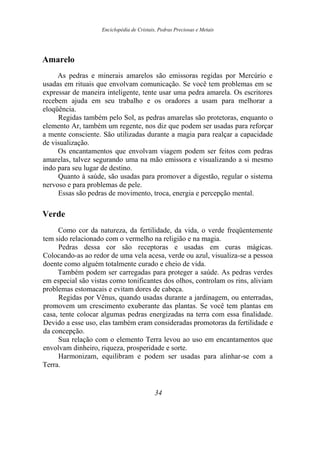 Enciclopédia de Cristais, Pedras Preciosas e Metais
Amarelo
As pedras e minerais amarelos são emissoras regidas por Mercúrio e
usadas em rituais que envolvam comunicação. Se você tem problemas em se
expressar de maneira inteligente, tente usar uma pedra amarela. Os escritores
recebem ajuda em seu trabalho e os oradores a usam para melhorar a
eloqüência.
Regidas também pelo Sol, as pedras amarelas são protetoras, enquanto o
elemento Ar, também um regente, nos diz que podem ser usadas para reforçar
a mente consciente. São utilizadas durante a magia para realçar a capacidade
de visualização.
Os encantamentos que envolvam viagem podem ser feitos com pedras
amarelas, talvez segurando uma na mão emissora e visualizando a si mesmo
indo para seu lugar de destino.
Quanto à saúde, são usadas para promover a digestão, regular o sistema
nervoso e para problemas de pele.
Essas são pedras de movimento, troca, energia e percepção mental.
Verde
Como cor da natureza, da fertilidade, da vida, o verde freqüentemente
tem sido relacionado com o vermelho na religião e na magia.
Pedras dessa cor são receptoras e usadas em curas mágicas.
Colocando-as ao redor de uma vela acesa, verde ou azul, visualiza-se a pessoa
doente como alguém totalmente curado e cheio de vida.
Também podem ser carregadas para proteger a saúde. As pedras verdes
em especial são vistas como tonificantes dos olhos, controlam os rins, aliviam
problemas estomacais e evitam dores de cabeça.
Regidas por Vênus, quando usadas durante a jardinagem, ou enterradas,
promovem um crescimento exuberante das plantas. Se você tem plantas em
casa, tente colocar algumas pedras energizadas na terra com essa finalidade.
Devido a esse uso, elas também eram consideradas promotoras da fertilidade e
da concepção.
Sua relação com o elemento Terra levou ao uso em encantamentos que
envolvam dinheiro, riqueza, prosperidade e sorte.
Harmonizam, equilibram e podem ser usadas para alinhar-se com a
Terra.
34
 