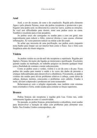 O Arco-íris do Poder
Azul
Azul, a cor do oceano, do sono e do crepúsculo. Regida pelo elemento
Água e pelo planeta Netuno, essas são pedras receptoras e promovem a paz.
Segurar uma pedra azul, ou direcioná-la a uma luz suave, acalma as emoções.
Se você tem dificuldades para dormir, tente usar pedras azuis na cama.
Também é excelente para evitar pesadelos.
As pedras azuis são carregadas ou usadas para a cura em geral, mas
especialmente para reduzir a febre, remover úlceras e suas causas, eliminar
inflamações. Às vezes parecem reduzir ou retirar a dor do corpo.
Se achar que necessita de uma purificação, use pedras azuis enquanto
toma banho para limpar seu ser interior bem como o físico. Isso é feito com
freqüência antes de rituais mágicos.
Violeta
As pedras violeta ou cor-de-anil são receptoras e espirituais. Regidas por
Júpiter e Netuno, há muito são ligadas ao misticismo e purificação. Excelentes
quando usadas na meditação, no trabalho psíquico ou durante qualquer ritual
com a finalidade de contatar a mente subconsciente.
Como as pedras azuis e verdes, violeta é a cor da cura e da paz. Essas
pedras são usadas para manter a saúde e às vezes são dadas de presente a
crianças indisciplinadas para desenvolver a obediência. Fisicamente, as pedras
violetas são usadas para aliviar problemas relativos à cabeça, como dores de
cabeça, doenças mentais, concussões e problemas com cabelos. Usadas à
noite, aliviam a depressão e produzem um sono restaurador.
Relacionam-se com a religião organizada, mas também com sistemas
mais orientados à Terra, sendo usadas para contatar as forças superiores.
Branco
Pedras brancas são receptoras e regidas pela Lua. Como tais, estão
intimamente ligadas ao sono e à sensitividade.
No passado, as pedras brancas, principalmente a calcedônia, eram usadas
para desenvolver a lactação de mães com problemas para alimentar seus
bebês. Nos Estados Unidos contemporâneo, são
35
 