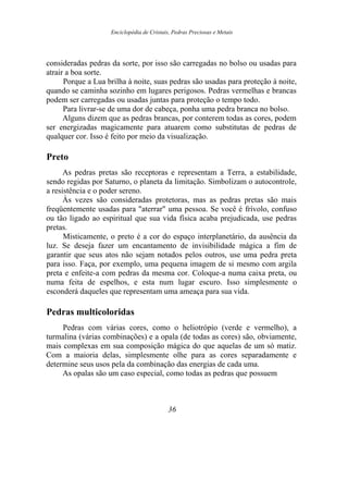 Enciclopédia de Cristais, Pedras Preciosas e Metais
consideradas pedras da sorte, por isso são carregadas no bolso ou usadas para
atrair a boa sorte.
Porque a Lua brilha à noite, suas pedras são usadas para proteção à noite,
quando se caminha sozinho em lugares perigosos. Pedras vermelhas e brancas
podem ser carregadas ou usadas juntas para proteção o tempo todo.
Para livrar-se de uma dor de cabeça, ponha uma pedra branca no bolso.
Alguns dizem que as pedras brancas, por conterem todas as cores, podem
ser energizadas magicamente para atuarem como substitutas de pedras de
qualquer cor. Isso é feito por meio da visualização.
Preto
As pedras pretas são receptoras e representam a Terra, a estabilidade,
sendo regidas por Saturno, o planeta da limitação. Simbolizam o autocontrole,
a resistência e o poder sereno.
Às vezes são consideradas protetoras, mas as pedras pretas são mais
freqüentemente usadas para "aterrar" uma pessoa. Se você é frívolo, confuso
ou tão ligado ao espiritual que sua vida física acaba prejudicada, use pedras
pretas.
Misticamente, o preto é a cor do espaço interplanetário, da ausência da
luz. Se deseja fazer um encantamento de invisibilidade mágica a fim de
garantir que seus atos não sejam notados pelos outros, use uma pedra preta
para isso. Faça, por exemplo, uma pequena imagem de si mesmo com argila
preta e enfeite-a com pedras da mesma cor. Coloque-a numa caixa preta, ou
numa feita de espelhos, e esta num lugar escuro. Isso simplesmente o
esconderá daqueles que representam uma ameaça para sua vida.
Pedras multicoloridas
Pedras com várias cores, como o heliotrópio (verde e vermelho), a
turmalina (várias combinações) e a opala (de todas as cores) são, obviamente,
mais complexas em sua composição mágica do que aquelas de um só matiz.
Com a maioria delas, simplesmente olhe para as cores separadamente e
determine seus usos pela da combinação das energias de cada uma.
As opalas são um caso especial, como todas as pedras que possuem
36
 