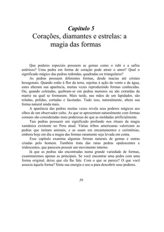 Capítulo 5
Corações, diamantes e estrelas: a
magia das formas
Que poderes especiais possuem as gemas como o rubi e a safira
astéricos? Uma pedra em forma de coração pode atrair o amor? Qual o
significado mágico das pedras redondas, quadradas ou triangulares?
As pedras possuem diferentes formas, desde macias até cristais
hexagonais. Quando estão à flor da terra, sujeitas à ação do vento e da água,
estes alteram sua aparência, muitas vezes reproduzindo formas conhecidas.
Ou, quando coletadas, quebram-se em pedras menores ou são extraídas da
matriz na qual se formaram. Mais tarde, nas mãos de um lapidador, são
roladas, polidas, cortadas e facetadas. Tudo isso, naturalmente, altera sua
forma natural ainda mais.
A aparência das pedras muitas vezes revela seus poderes mágicos aos
olhos de um observador culto. As que se apresentam naturalmente com formas
comuns são consideradas mais poderosas do que as moldadas artificialmente.
Tais pedras possuem um significado profundo nos rituais da magia
xamânica existente no Peru atual. Várias tribos americanas valorizam as
pedras que imitam animais, e as usam em encantamentos e cerimônias,
embora hoje em dia a magia das formas raramente seja levada em conta.
Esse capítulo examina algumas formas naturais de gemas e outras
criadas pelo homem. Também trata das raras pedras opalescentes e
iridescentes, que parecem possuir um movimento interno.
Já que as pedras são encontradas numa grande variedade de formas,
examinaremos apenas as principais. Se você encontrar uma pedra com uma
forma original, deixe que ela lhe fale. Com o que se parece? O que você
associa àquela forma? Sinta sua energia e use-a para descobrir seus poderes.
39
 
