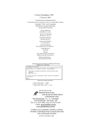 © Scott Cunningham, 1988
3ª EDIÇÃO, 2005
"Translated from (or Reprinted from)"
CUNNINGHAM'S ENCYCLOPEDIA OF CRYSTAL, GEM & METAL MAGIC
Copyright © 1988 Scott Cunningham
Published by Llewellyn Publications
St. Paul, MN 55164 USA
Diretor Editorial
JEFFERSON L. ALVES
Diretor de Marketing
RICHARD A. ALVES
Consultoria Editorial
HELOÍSA GALVES
Gerente de Produção
FLÁVIO SAMUEL
Assistente Editorial
ALEXANDRA COSTA DA FONSECA
Capa MARCELO
AZEVEDO
Revisão
ALEXANDRA COSTA DA FONSECA
MARIA CLARA B. FONTANELLA
Editoração Eletrônica
ANTONIO SILVIO LOPES
Dados Internacionais de Catalogação na Publicação (CIP) (Câmara
Brasileira do Livro, SP, Brasil)
Cunningham, Scott, 1956-1993.
Enciclopédia de cristais, pedras preciosas e metais / Scott Cunningham; tradução Cacilda
Rainho Ferrante. - 3ª ed. - São Paulo. - Gaia, 2005. - (Gaia alemdalenda)
Título original: Cunningham's encyclopedia of Crystal, gem and metal magic.
Bibliografia.
ISBN 85-85351-71-3
1. Amuletos - Dicionários e enciclopédias 2. talismãs - Dicionários e enciclopédias I.
Título. II. Série.
98-5424
CDD - 133.4403
Índices para catálogo sistemático:
1. Cristais : Ciências ocultas 133.4403
2. Metais : Ciências ocultas 133.4403
3. Pedras preciosas : Ciências ocultas 133.4403
Direitos Reservados
EDITORA GAIA LTDA.
(uma divisão da Global Editora
e Distribuidora Ltda.)
Rua Pirapitingüi, 111 - A - Liberdade
CEP 01508-020 - São Paulo - SP
Tel.: (11) 3277-7999 - Fax: (11) 3277-8141
e-mail: gaia@dialdata.com.br
www.globaleditora.com.br
Colabore com a produção científica e cultural.
Proibida a reprodução total ou parcial desta obra
sem a autorização do editor.
Nº DE CATÁLOGO: 2068
 