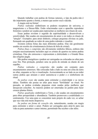 Enciclopédia de Cristais, Pedras Preciosas e Metais
Quando trabalhar com pedras de formas naturais, o tipo da pedra não é
tão importante quanto a forma, a menos que assim você o decida.
A magia está na forma!
Pedras redondas simbolizam os poderes receptores do universo, o
magnetismo e a Deusa-Mãe. Estão relacionadas com o aparelho reprodutor
feminino e podem ser usadas para representar as mulheres nos rituais de cura.
Essas pedras revelam o segredo da espiritualidade e desenvolvem a
sensitividade. São usadas em encantamentos de amor e em todos os rituais de
"atração". Exemplos: para atrair dinheiro, coloque pequenas olivinas ou jade,
formando um quadrado ao redor de uma pedra redonda e visualize.
Existem esferas feitas das mais diferentes pedras. Elas são geralmente
usadas em sessões de cristalomancia (leitura de bola de cristal).
Pedras finas e compridas são obviamente símbolos fálicos, embora não
estejam necessariamente incluídos aqui os cristais de quartzo ou outras pedras
cristalinas. Elas são emissoras e representam a eletricidade e o Grande Deus
das religiões pagãs.
São pedras energéticas e podem ser carregadas ou colocadas no altar para
esse fim. Para proteção, pendure uma na porta de entrada ou diante de um
espelho.
Pedras redondas e compridas são usadas em conjunto para
encantamentos amorosos. São colocadas lado a lado ou uma em cima da outra
no altar, enquanto se faz a visualização. Acrescentando-se ao lado ou ao redor
outras pedras que atraiam o amor aumenta-se o poder e o simbolismo do
ritual.
As pedras ovais são usadas para estimular a criatividade e as novas
idéias. Também são postas no altar para trazer "fertilidade" ao ritual. No
passado, as pedras ovaladas pequenas eram usadas pelas mulheres que
desejavam conceber. As maiores podem ser enterradas no jardim para fazer
crescer plantas férteis.
Pedras quadradas simbolizam a Terra, e são usadas em encantamentos
para obter prosperidade e abundância. Também promovem a estabilidade e o
centramento. Use uma para se concentrar num projeto de cada vez, se achar
que sua vida está muito dispersiva.
As pedras em forma de coração são, naturalmente, usadas em magia
para estimular e atrair o amor. Podem ser carregadas para atraí-lo para sua
vida ou para aumentar o amor interno, permitindo-lhe receber e dar afeto.
40
 