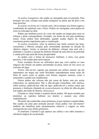 Corações, Diamantes e Estrelas: a Magia das Formas
As pedras triangulares são usadas ou carregadas para ter proteção. Para
proteger sua casa, coloque uma pedra triangular na janela que dá para a rua
mais próxima.
As pedras em forma de L trazem sorte, talvez porque essa forma sugere a
combinação do espiritual com o físico. Podem ser carregadas como pedras de
sorte ou colocadas no altar.
Pedras que lembram partes do corpo são usadas em magia para curar ou
reforçar a parte correspondente. Exemplo: em forma de rins para problemas
renais. Essas pedras bem delineadas, quando usadas depois do ritual,
constituem pontos importantes para a visualização.
As pedras piramidais, raras na natureza mas muito comuns nas lojas,
concentram e liberam energias pela extremidade apontada na direção do
objetivo mágico. Assim, se precisar de dinheiro, coloque uma nota sob a
pirâmide e visualize a energia do dinheiro fluindo da nota através da pirâmide
e saindo pelo topo para lhe trazer prosperidade.
As pedras com a forma de diamantes lembram, é claro, essa gema
preciosa, e são usadas para atrair riqueza.
Esses exemplos devem ser suficientes para que você explore os usos
mágicos das formas em pedras encontradas na praia, leitos de rios secos ou
correntes de água.
Pedras olho-de-boi, aquelas que possuem um orifício natural, são tão
importantes em magia que serão discutidas separadamente numa seção da
Parte II, assim como as pedras com formas originais naturais, como a
estaurolita e a pedra-cruz (andaluzita).
Outras pedras são valiosas não por causa da forma, mas por serem
iridescentes ou opalescentes. São a olho-de-gato (cimofana), rubi astérico,
safira astérica, pedra-da-lua, olho de tigre, pedra-do-sol e muitas outras que
possuem o fenômeno chamado de acatassolamento ou efeito de olho-de-gato
(em inglês, provindo do francês, chatoyancy).
Criaram-se várias lendas a respeito dessas pedras. Há quem acredite que
demônios ou espíritos habitam seu interior e causam esse efeito
resplandecente.
Há muito são conhecidas como protetoras, já que repelem a negatividade.
São usadas em jóias para proteção pessoal. Essas pedras "em movimento"
também são benéficas para encantamentos relativos a viagens ou mais
corriqueiras por seus efeitos protetores.
O asterismo ("estrelas") que aparece nas safiras e nos rubis aumenta a
eficiência mágica de sua proteção.
41
 