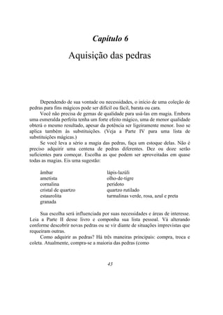 Capítulo 6
Aquisição das pedras
Dependendo de sua vontade ou necessidades, o início de uma coleção de
pedras para fins mágicos pode ser difícil ou fácil, barata ou cara.
Você não precisa de gemas de qualidade para usá-las em magia. Embora
uma esmeralda perfeita tenha um forte efeito mágico, uma de menor qualidade
obterá o mesmo resultado, apesar da potência ser ligeiramente menor. Isso se
aplica também às substituições. (Veja a Parte IV para uma lista de
substituições mágicas.)
Se você leva a sério a magia das pedras, faça um estoque delas. Não é
preciso adquirir uma centena de pedras diferentes. Dez ou doze serão
suficientes para começar. Escolha as que podem ser aproveitadas em quase
todas as magias. Eis uma sugestão:
âmbar lápis-lazúli
ametista olho-de-tigre
cornalina peridoto
cristal de quartzo quartzo rutilado
estaurolita turmalinas verde, rosa, azul e preta
granada
Sua escolha será influenciada por suas necessidades e áreas de interesse.
Leia a Parte II desse livro e componha sua lista pessoal. Vá alterando
conforme descobrir novas pedras ou se vir diante de situações imprevistas que
requeiram outras.
Como adquirir as pedras? Há três maneiras principais: compra, troca e
coleta. Atualmente, compra-se a maioria das pedras (como
43
 