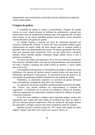 Enciclopédia de Cristais, Pedras Preciosas e Metais
antigamente), mas é mais barato e divertido trocá-las. Retirá-las novinhas da
Terra é ainda melhor.
Compra de pedras
A variedade de pedras à venda é extraordinária. Chegam do mundo
inteiro, às vezes viajam dezenas de milhares de quilômetros e passam por
muitas mãos antes de terminarem no balcão onde você paga por elas. Os tipos
mais comuns ou de menor qualidade podem custar pouco, outros alcançam
valores altíssimos por grama ou quilate.
As cidades maiores e aquelas em áreas de mineração possuem um
comércio estabelecido. Embora os donos das lojas raramente tenham algum
conhecimento de magia, ainda são bons lugares para se comprar pedras e
aprender sobre suas propriedades não ocultas. Os preços geralmente são muito
bons mas pesquise para economizar. Uma vez que tenha feito o primeiro
contato, ficará sabendo quando costumam chegar pedras novas e será o
primeiro a escolhê-las.
Os locais que lidam com metafísica, Nova Era ou ocultismo, geralmente
têm uma boa variedade delas. Esse tipo de empreendimento está aumentando
em todo o mundo e qualquer um vende cristais de quartzo, a "nova" pedra
para a Nova Era.
Você também pode procurar os fornecedores de pedras e gemas nas listas
telefônicas. Os museus de história natural vendem pedras em suas lojas de
lembranças, geralmente a bons preços. As exposições locais de gemas ou de
associações de gemologia também costumam ter um estande de vendas.
Finalmente, as exposições regionais ou nacionais de gemas oferecem
uma extraordinária variedade de tipos para você examinar.
As exposições de gemas ou pedras constituem parte normal da atividade.
São "rituais" que atraem milhares de colecionadores e centenas de
negociantes. A exposição em si consiste de infindáveis fileiras de estandes,
cada um ocupado por um negociante, reunindo centenas de milhares de gemas
e minerais reluzentes.
Você fará suas melhores compras numa exposição porque muitos dos
negociantes que viajam pelo país sabem da existência das lojas na cidade e
por isso oferecem preços competitivos. Para ter certeza de não pagar demais
por uma pedra, verifique o preço com vários vendedores antes de comprar.
Quando comecei a praticar magia em 1971, quase tudo seguia um edito
mágico "antigo", que dizia: não troque nem regateie objetos de
44
 