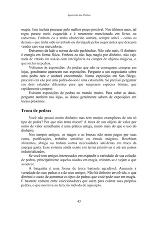 Aquisição das Pedras
magia. Isso incluía procurar pelo melhor preço possível. Nos últimos anos, tal
regra parece meio esquecida e é raramente mencionada em livros ou
conversas. Embora eu a tenha obedecido outrora, sempre achei - como os
demais - que tinha sido inventada ou divulgada pelos negociantes que desejam
vender caro sua mercadoria.
Deixemos de lado a norma de não pechinchar. Não vale mais. O dinheiro
é energia em forma física. Embora eu não faça magia por dinheiro, não vejo
nada de errado em usá-lo com inteligência na compra de objetos mágicos, o
que inclui as pedras.
Voltemos às exposições. As pedras que não se conseguem comprar em
lojas, geralmente aparecem nas exposições. Pergunte a um negociante sobre
uma pedra rara e acabará encontrando. Numa exposição em San Diego,
procurei em vão por uma pedra-do-sol e uma estaurolita. Só precisei perguntar
em dois estandes diferentes para que surgissem espécies ótimas, que
rapidamente comprei.
Existem exposições de pedras no mundo inteiro. Para saber as datas,
pergunte também nas lojas, os donos geralmente sabem de exposições em
locais próximos.
Troca de pedras
Você não possui muito dinheiro mas tem muitos exemplares de um só
tipo de pedra? Por que não tenta trocar? A troca de um objeto de valor por
outro de valor semelhante é uma prática antiga, muito mais do que o uso do
dinheiro.
Nos tempos antigos, os magos e as bruxas não eram pagos por suas
curas, purificações, trabalho sensitivo ou rituais mágicos. Recebiam
alimentos, abrigo ou tinham outras necessidades satisfeitas em troca da
energia gasta. Esse sistema ainda existe em terras primitivas e até em países
industrializados.
Se você tem amigos interessados em expandir a variedade de sua coleção
de pedras, principalmente aquelas usadas em magia, reúnam-se e vejam o que
acontece.
A barganha é uma forma de troca bastante agradável. Aumenta a
variedade de suas pedras e a de seus amigos. Não há dinheiro envolvido, o que
diminui o custo de aumentar os tipos de pedras que você pode usar em magia.
É bastante comum entre colecionadores que saem para coletar suas próprias
pedras, o que nos leva ao terceiro método de aquisição.
45
 