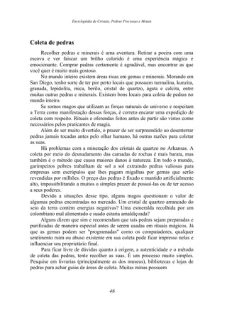Enciclopédia de Cristais, Pedras Preciosas e Metais
Coleta de pedras
Recolher pedras e minerais é uma aventura. Retirar a poeira com uma
escova e ver faiscar um brilho colorido é uma experiência mágica e
emocionante. Comprar pedras certamente é agradável, mas encontrar as que
você quer é muito mais gostoso.
No mundo inteiro existem áreas ricas em gemas e minerais. Morando em
San Diego, tenho sorte de ter por perto locais que possuem turmalina, kunzita,
granada, lepídolita, mica, berilo, cristal de quartzo, ágata e calcita, entre
muitas outras pedras e minerais. Existem bons locais para coleta de pedras no
mundo inteiro.
Se somos magos que utilizam as forças naturais do universo e respeitam
a Terra como manifestação dessas forças, é correto encarar uma expedição de
coleta com respeito. Rituais e oferendas feitos antes de partir são vistos como
necessários pelos praticantes de magia.
Além de ser muito divertido, o prazer de ser surpreendido ao desenterrar
pedras jamais tocadas antes pelo olhar humano, há outras razões para coletar
as suas.
Há problemas com a mineração dos cristais de quartzo no Arkansas. A
coleta por meio do desnudamento das camadas de rochas é mais barata, mas
também é o método que causa maiores danos à natureza. Em todo o mundo,
garimpeiros pobres trabalham de sol a sol extraindo pedras valiosas para
empresas sem escrúpulos que lhes pagam migalhas por gemas que serão
revendidas por milhões. O preço das pedras é fixado e mantido artificialmente
alto, impossibilitando a muitos o simples prazer de possuí-las ou de ter acesso
a seus poderes.
Devido a situações desse tipo, alguns magos questionam o valor de
algumas pedras encontradas no mercado. Um cristal de quartzo arrancado do
seio da terra contém energias negativas? Uma esmeralda recolhida por um
colombiano mal alimentado e suado estaria amaldiçoada?
Alguns dizem que sim e recomendam que tais pedras sejam preparadas e
purificadas de maneira especial antes de serem usadas em rituais mágicos. Já
que as gemas podem ser "programadas" como os computadores, qualquer
sentimento ruim ou abuso existente em sua coleta pode ficar impresso nelas e
influenciar seu proprietário final.
Para ficar livre de dúvidas quanto à origem, a autenticidade e o método
de coleta das pedras, tente recolher as suas. É um processo muito simples.
Pesquise em livrarias (principalmente as dos museus), bibliotecas e lojas de
pedras para achar guias de áreas de coleta. Muitas minas possuem
46
 